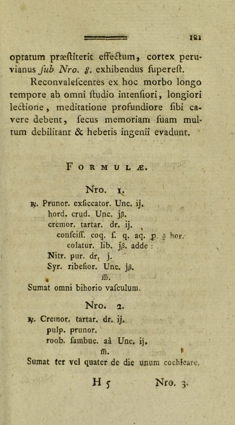 optatum prteftiterit effe&amp;um, cortex peru- vianus Jub Nro. «?. exhibendus fupereft. Reconvaleicentes ex hoc morbo longo tempore ab omni {ludio intenfiori, longiori ledtione, meditatione profundiore fibi ca- vere debent, fecus memoriam fuam muh tum debilitant &amp; hebetis ingenii evadunt. F O R M U L M, t Nro. ty. Prunor. exficcator. Unc. ij, hord. crud. Unc. j(3. cremor, tartar. dr. ij. confciflf. coq. f. q. aq. p £ hor. colatur, lib, j/3. adde : Nitr. pur. dr. j. Syr. ribelior. Unc. j(3. % m. Sumat omni bihorio vafculum, Nro. 2. 3/.. Creinor. tartar. dr. ij. pulp. prunor. roob. fambuc. aa Unc. ij. m. &gt; Sumat ter vel quater de die unum cochleare.
