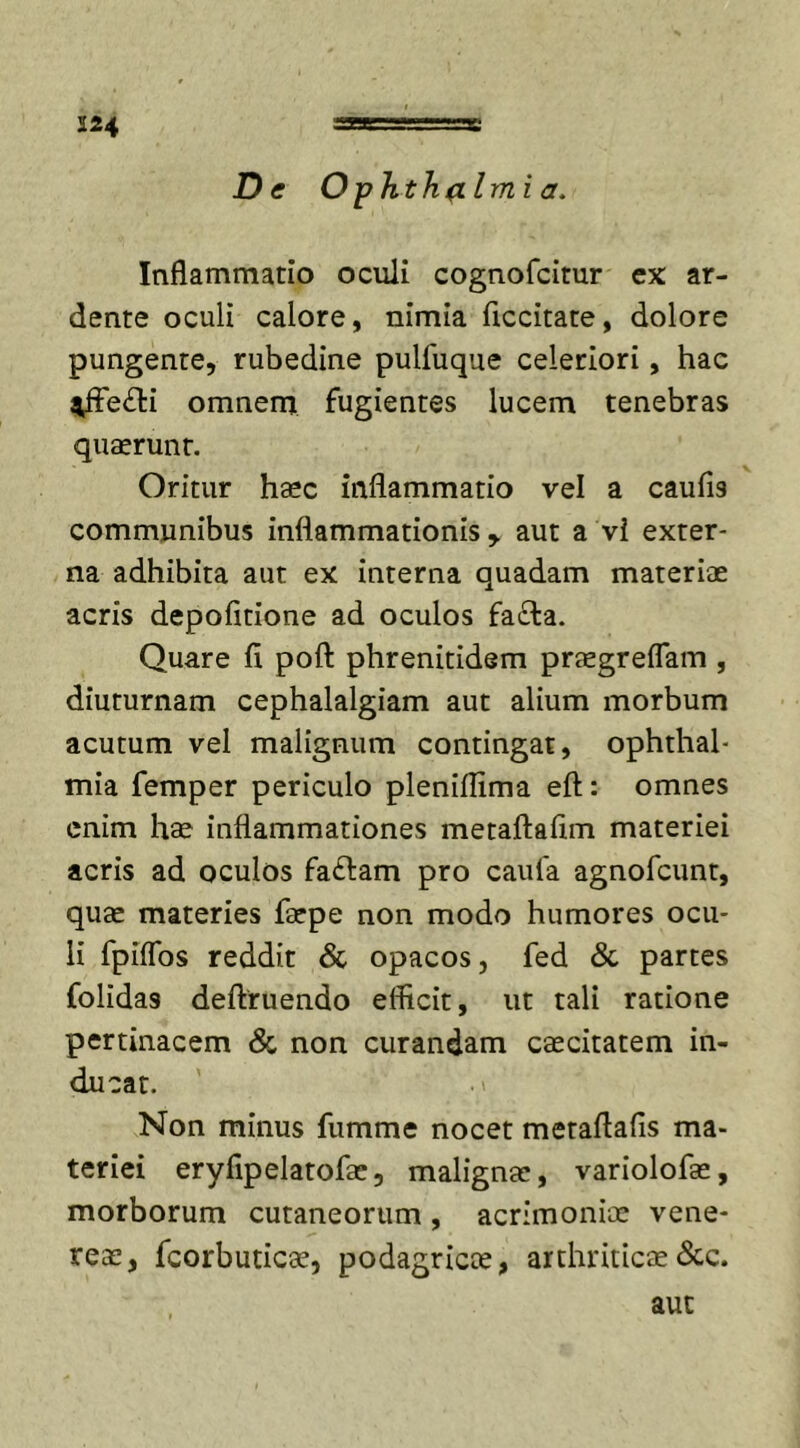 224 ang“g rg De Oph th (Limi a. Inflammatio oculi cognofcitur ex ar- dente oculi calore, nimia flccitate, dolore pungente, rubedine pulfuque celeriori, hac ^Fe£ti omnem fugientes lucem tenebras quaerunt. Oritur haec inflammatio vel a caufi9 communibus inflammationis y aut a vl exter- na adhibita aut ex interna quadam materiae acris depolitione ad oculos fa£ta. Quare fi pofi: phrenitidem praegreflam , diuturnam cephalalgiam aut alium morbum acutum vel malignum contingat, Ophthal- mia femper periculo pleniflima eft: omnes enim hae inflammationes metaftafim materiei acris ad oculos faftam pro caufa agnofcunt, quae materies faepe non modo humores ocu- li fpiflbs reddit &amp; opacos, fed &amp; partes folidas deftruendo efficit, ut tali ratione pertinacem &amp; non curandam caecitatem in- ducat. .» Non minus fumme nocet metaftafis ma- teriei eryfipelatofae, malignae, variolofae, morborum cutaneorum , acrimoniae vene- reae, fcorbuticae, podagricae, arthriticae &amp;c. aut