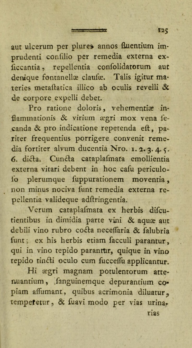 aut ulcerum per plure* annos Euentium im- prudenti confilio per remedia externa ex- ficcantia, repellentia confolidatorum aut denique fontanellae claufe. Talis igitur ma- teries metaftatica illico ab oculis revelli &amp; de corpore expelli debet. Pro ratione doloris, vehementiae in- flammationis &amp; virium aegri mox vena fe- canda &amp; pro indicatione repetenda eft, pa- riter frequentius porrigere convenit reme- dia fortiter alvum ducentia Nro. 1.1.3. 4. 5. 6. dicta. Cuncta cataplafmata emollientia externa vitari debent in hoc cafu periculo- fo plerumque fuppurationem moventia, non minus nociva funt remedia externa re- pellentia valideque adftringentia. Verum cataplafmata ex herbis difcu- tientibus in dimidia parte vini &amp; aquae aut debili vino rubro co£ta neceffaria &amp; falubria funt; ex his herbis etiam facculi parantur, qui in vino tepido paranrtir, quique in vino tepido tin&amp;i oculo cum fucceflu applicantur. Hi aegri magnam potulentorum atte- nuantium, Janguinemque depurantium co- piam affumant, quibus acrimonia diluatur., tempefetur, &amp; fuavi modo per vias urinar rias