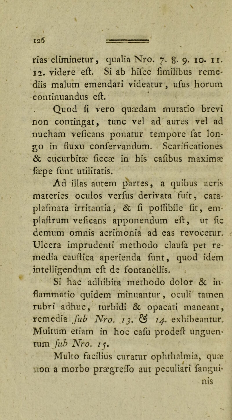 125 rias eliminetur, qualia Nro. 7. 8- 9- 10. 11. 12. videre eft. Si ab hifce fimilibus reme- diis malum emendari videatur, ufus horum continuandus eft. Quod fi vero quaedam mutatio brevi non contingat, tunc vel ad aures vel ad nucham veficans ponatur tempore fat lon- go in fluxu confervandum. Scarificationes &amp; cucurbitae ficcae in his cafibus maximae ftepe funt utilitatis. Ad illas autem partes, a quibus acris materies oculos verfus derivata fuit, cata- plafmata irritantia, &amp; fi poftibile fit, em- plaftrum veficans apponendum eft, ut fic demum omnis acrimonia ad eas revocetur. Ulcera imprudenti methodo claufa pet re- media cauftica aperienda funt, quod idem intelligendum eft de fontanellis. Si hac adhibita methodo dolor &amp; in- flammatio quidem minuantur, oculi tamen rubri adhuc, turbidi &amp; opacati maneant, remedia fub Nro. 13. &amp; 14. exhibeantur. Multum etiam in hoc cafu prodeft unguen- tum fub Nro. 1 y. Multo facilius curatur ophthalmia, quas non a morbo praegreiTo aut peculiari fangui* nis