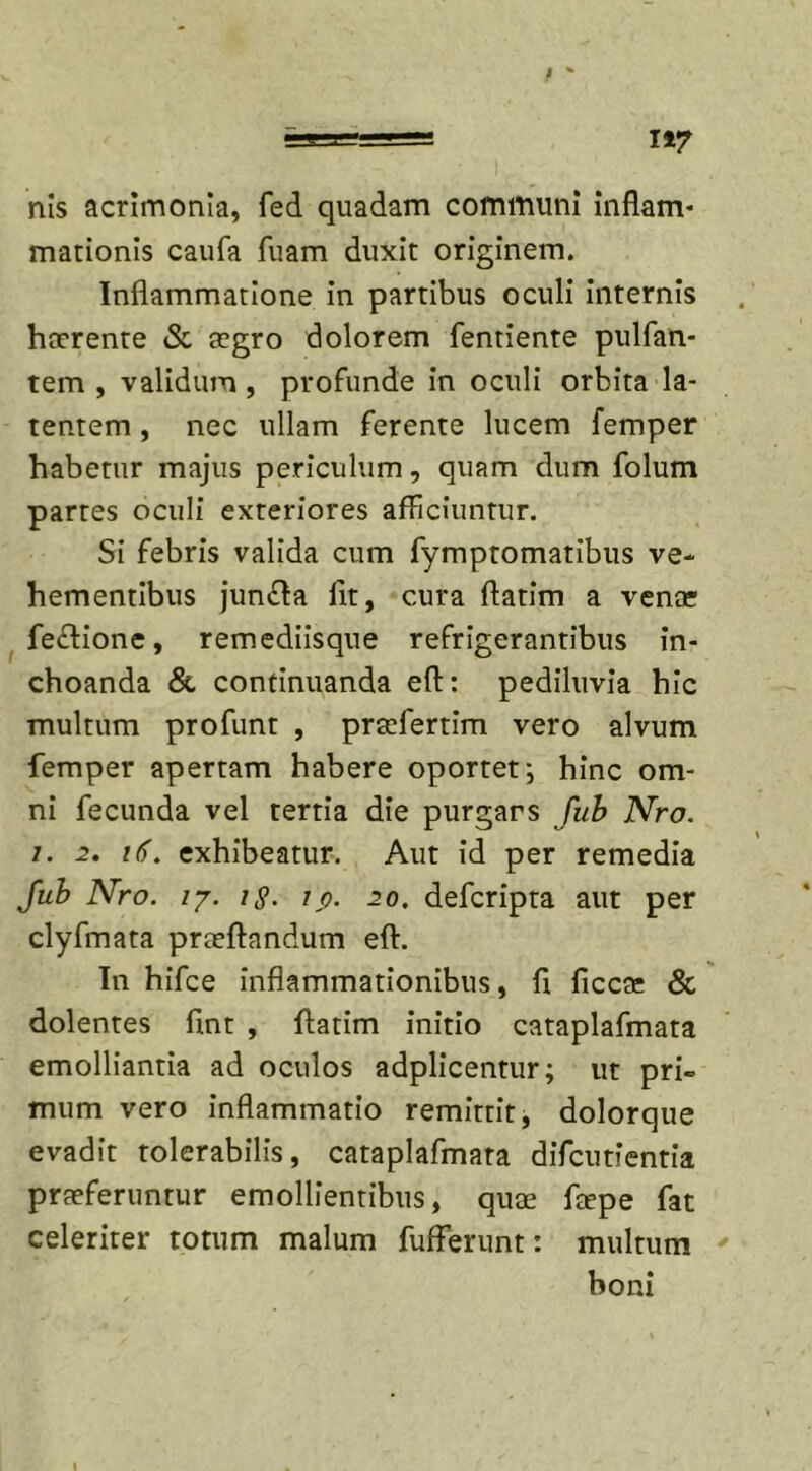 nis acrimonia, fed quadam communi inflam- mationis caufa fuam duxit originem. Inflammatione in partibus oculi internis haerente &amp; aegro dolorem fentiente pulfan- tem , validum, profunde in oculi orbita la- tentem , nec ullam ferente lucem femper habetur majus periculum, quam dum folum partes oculi exteriores afficiuntur. Si febris valida cum fymptomatibus ve- hementibus jumfta fit, cura ftatim a venae feftione, remediisque refrigerantibus in- choanda &amp; continuanda eft: pediluvia hic multum profunt , praefertim vero alvum femper apertam habere oportet; hinc om- ni fecunda vel tertia die purgars fub Nro. /. 2. i(). exhibeatur. Aut id per remedia fub Nro. /7. 1 §. ip. 20. defcripta aut per clyfmata praeftandum eft. In hifce inflammationibus, fi ficcae &amp; dolentes ftnt , ftatim initio cataplafmata emolliantia ad oculos adplicentur; ut pri= mum vero inflammatio remittit, dolorque evadit tolerabilis, cataplafmata difcutientia praeferuntur emollientibus, quae ftepe fat celeriter totum malum fufferunt: multum boni