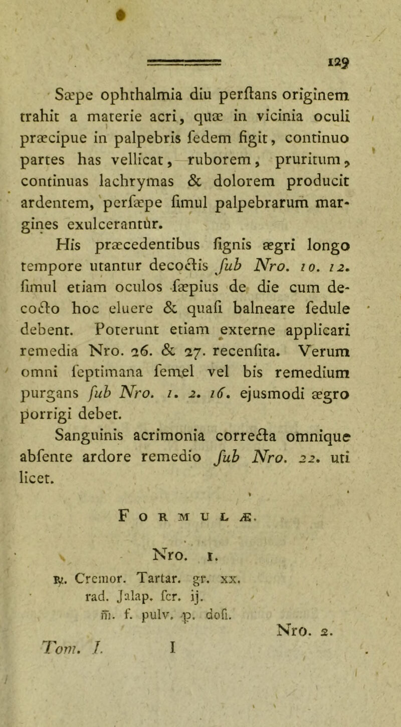 Sccpe Ophthalmia diu perflans originem trahit a materie acri, quae in vicinia oculi praecipue in palpebris fedem figit, continuo partes has vellicat, ruborem , pruritum , continuas lachrymas &amp; dolorem producit ardentem, pcrfaepe fimul palpebrarum mar- gines exulcerantur. His praecedentibus fignis aegri longo tempore utantur decoclis fub Nro. io. 12. fimul etiam oculos faepius de die cum de- collo hoc eluere St quafi balneare fedule debent. Poterunt etiam externe applicari remedia Nro. 26. St 27. recenllta. Verum omni feptimana femel vel bis remedium purgans fub Nro. 1. 2. 16. ejusmodi aegro porrigi debet. Sanguinis acrimonia corre£la omnique abfente ardore remedio fub Nro. 22. uti licet. Formula. Nro. 1. Bj. Cremor. Tartar. gr. xx. rad. Jalap. fer. ij. m. f. pulv. p. dofi. Nro. 2. 'Toni. J. I