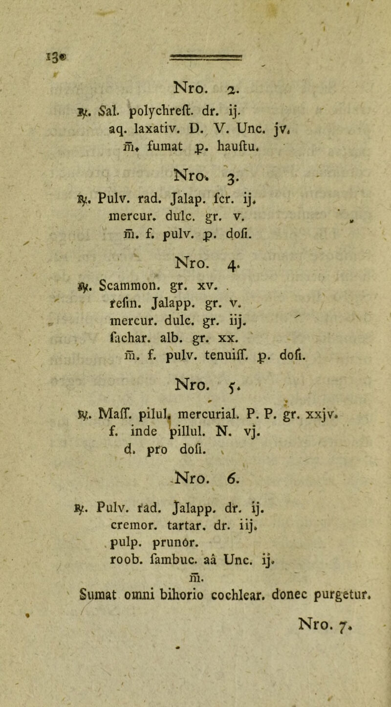 i3« Nro. a. ly. Sal. polychreft. dr. ij. aq. laxativ. D. V. Unc. jv. m» fumat p. hauftu. Nro-. 3. fy. Pulv. rad. Jalap. fer. ij, mercur. dulc. gr. v. m. f. pulv. p. dofi. Nro. 4. r'n- sy. Scammon. gr. xv. . refin. Jalapp. gr. v. mercur. dulc. gr. iij. fachar. alb. gr. xx. m. f. pulv. tenuiff. p&gt;. dofi. Nro. y. jy. MalT. pilul. mercurial. P. P. gr. xxjv. f. inde pillul. N. vj. d. pro dofi. * Nro. 6. ty. Pulv. fad. Jalapp. dr. ij. cremor, tartar. dr. iij. pulp. prunOr. roob. fambuc. aa Unc. ij. m. Sumat omni bihorio cochlear, donec purgetur.