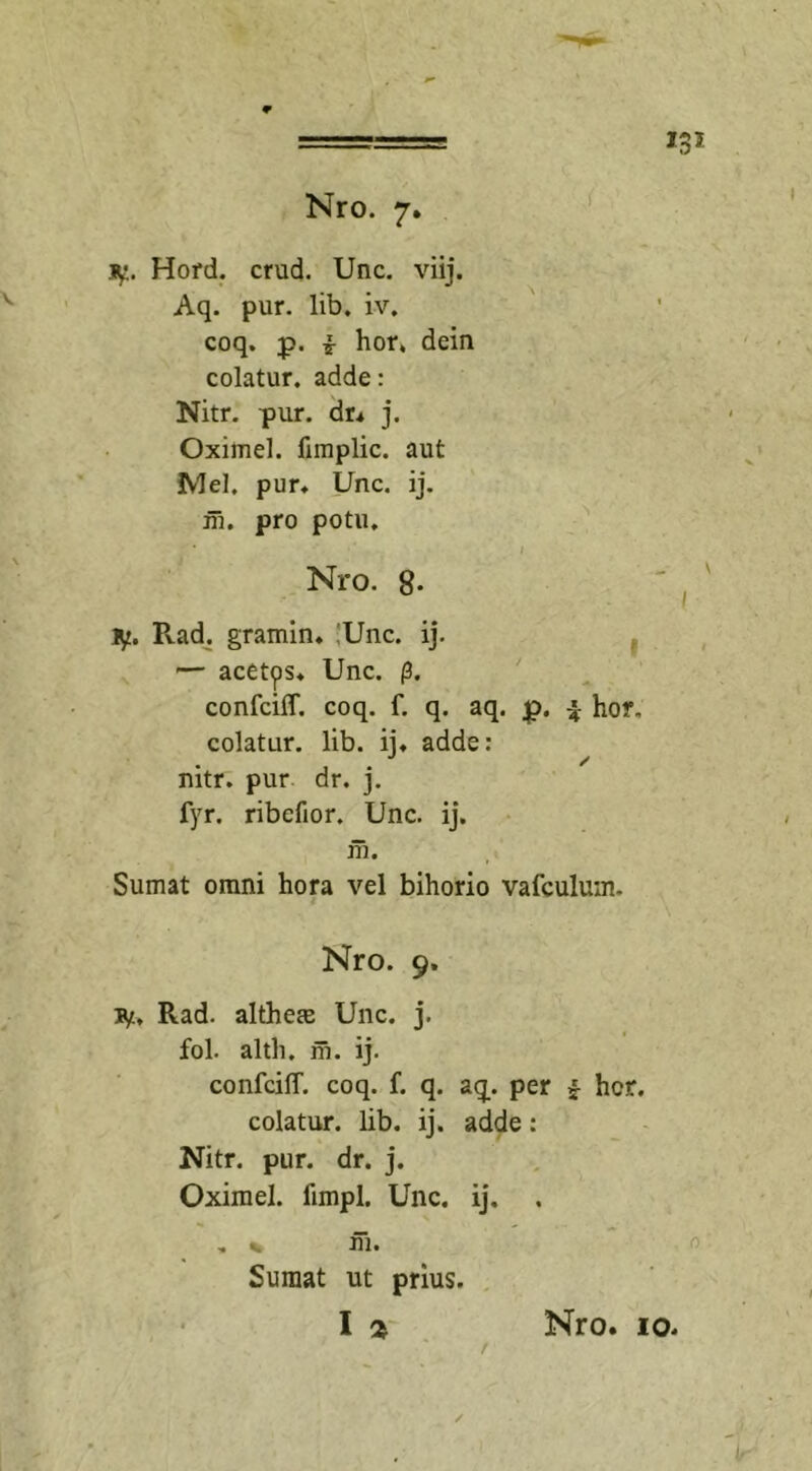 i jy. Hord. crud. Unc. viij. Aq. pur. lib. iv. coq. p. i hor. dein colatur, adde: Nitr. pur. dr. j. Oximel. fimplic. aut Mei. pur* Unc. ij. m. pro potu. ‘ / tf. Pvad. gramin. !Unc. ij. — acetps* Unc. p. confciff. coq. f. q. aq. £&gt;. q hor. colatur, lib. ii* adde: mtr. pur dr. j. fyr. ribefior. Unc. ij. m. Sumat omni hora vel bihorio vafculum- ty, Rad. althem Unc. j. fol. altli. m. ij. confcilT. coq. f. q. aq. per f hcr. colatur, lib. ij. adde: Nitr. pur. dr. j. Oximel. iimpl. Unc. ij. . * % fii. Sumat ut prius. co