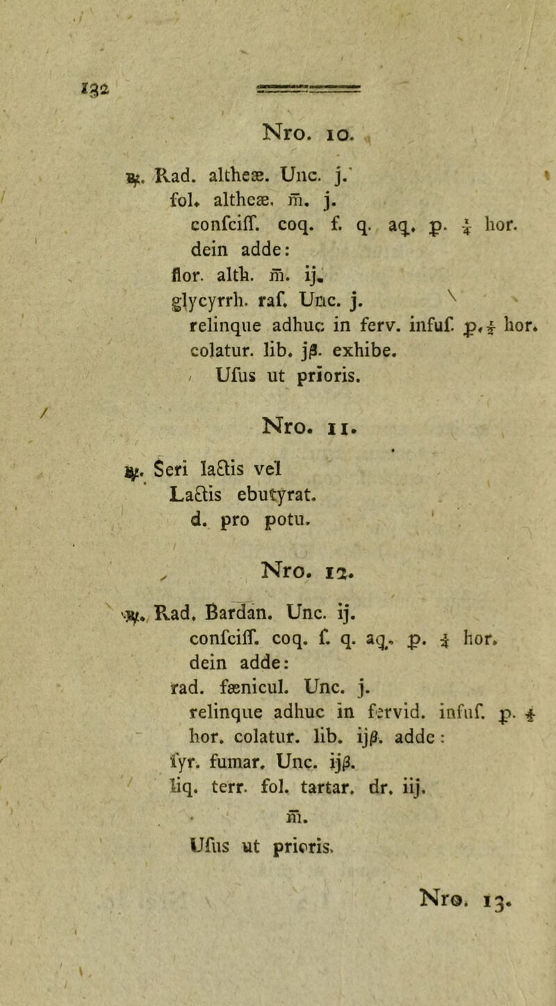 Pvad. althese. Unc. j.' fol. althcse. m. j. confciff. coq. f. q. aq. p. £ lior, dein adde: flor. alth. m. ij. glycyrrh. raf. Unc. j. ^ relinque adhuc; in ferv. infuf. p,£ hor. colatur, lib. j|3. exhibe. Ufus ut prioris. Nro. ii. iy. Seri lariis vel Lariis ebutyrat. d. pro potu. „ Nro. ia. Pvad. Bardan. Unc. ij. confciff. coq. f. q. aq. p. 3 hor. dein adde: rad. faenicul. Unc. j. relinque adhuc in fervid. infuf. p. 4 hor. colatur, lib. ijp. adde : fyr. fumar. Unc. ijp. liq. terr. fol. tartar. dr. iij. iii. Ufus ut prioris.