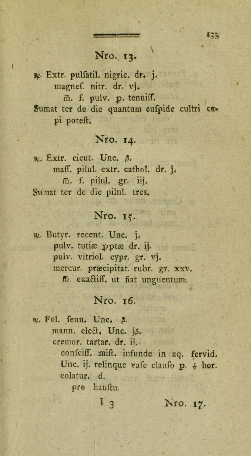 135 jy. Extr. pulfatil. nigric. dr» j. magncf. nitr. dr. vj. m. f. pulv. p. tenuilT. Sumat ter de dic quantum cufpide cultri c»v pi poteft. Nro. 14. r:. Extr. cicut. Unc. p, lnalT. pilul. extr. cathol. dr. j» iu. f. pilul. gr. iij. Sumat ter de die pilul. tres» / Nro. if. ty. Butyr. recent. Unc. j. pulv. tutiae pptae dr. ij. pulv. vitriol. cypr. gr. vj. mercur. praecipitat, rubr. gr. xxv. ffi cxaQiff. ut fiat unguentum. Nro. 16. r.. Fol. fenn. Unc. 0. mann. eleft, Unc. j|S. cremor, tarfar. dr. ij. confcilf. mifi:. infunde in aq. fervid, Unc. ij. relinque vafc claufo p. i lior, colatur, d. pro hauftu.