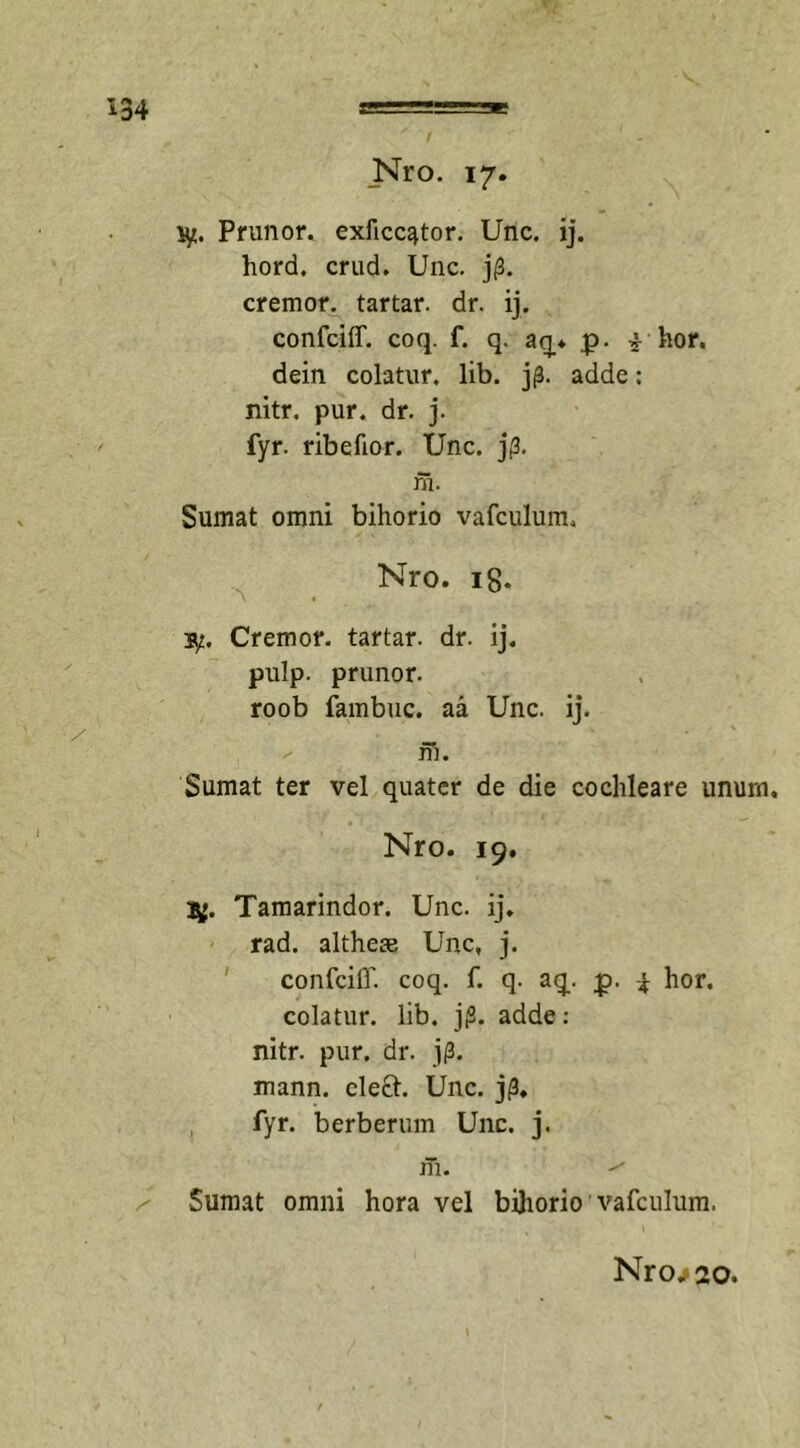 '*34 Nro. 17. ty. Prunor. exficc^tor. Unc. ij. hord. crud. Unc. j(3. cremor. tartar. dr. ij. confciff. coq. f. q. aq. p. £ hor. dein colatur, lib. jp. adde: nitr. pur. dr. j. fyr. ribefior. Unc. jp. m. Sumat omni bihorio vafculum, Nro. 18. b/. Cremor, tartar. dr. ij. pulp. prunor. roob fambuc. aa Unc. ij. m. Sumat ter vel quater de die cochleare unum. Nro. 19. Tamarindor. Unc. ij. rad. altheae Unc, j. confciff. coq. f. q. aq. p. ^ hor. colatur, lib. j(2. adde: nitr. pur. dr. j(3. mann. cle£h Unc. j|3, fyr. berberum Unc. j. 1T1. ^ Sumat omni hora vel bihorio vafculum, Nro^ao.