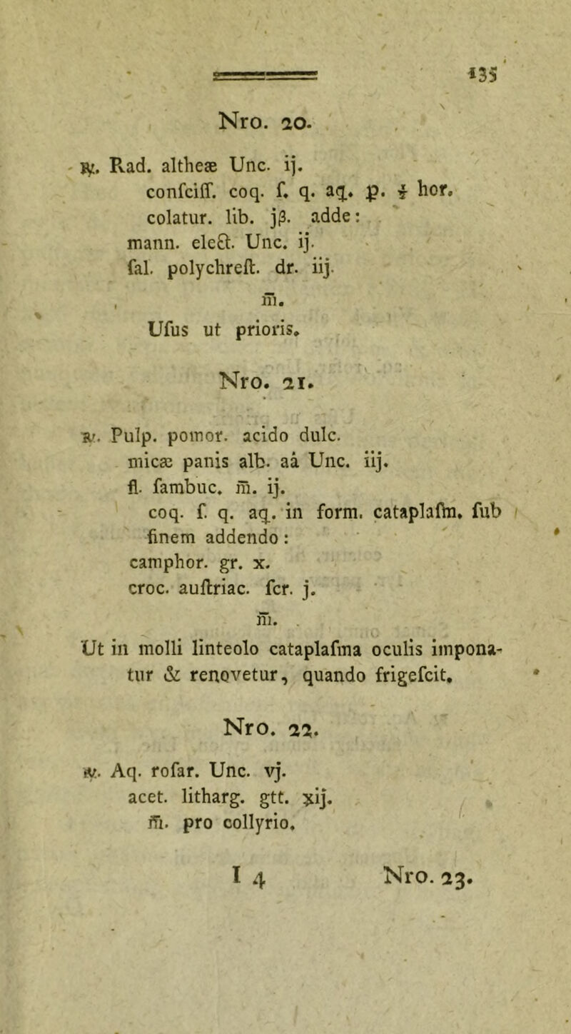 cn «35 Nro. ao. iy. Pvad. althese Unc. ij. confciff. coq. f. q. aq. $?. i hor. colatur, lib. jp. adde: mann. elect. Unc. ij. fal. polychreft. dr. iij. Ufus ut prioris. Nro. ii» s.'. Pulp. pomor. acido dulc. mica; panis alb. aa Unc. iij. fl. fambuc. m. ij. coq. f. q. aq.. in form. cataplafhi. fub finem addendo: camphor. gr. x. croc. auflriac. fer. j. \ Ut in molli linteolo cataplafma oculis impona^ tur &amp; renovetur, quando frigefeit. Nro. 22» w.. Aq. rofar. Unc. vj. acet, litharg. gtt. yij. iTi. pro collyrio. (