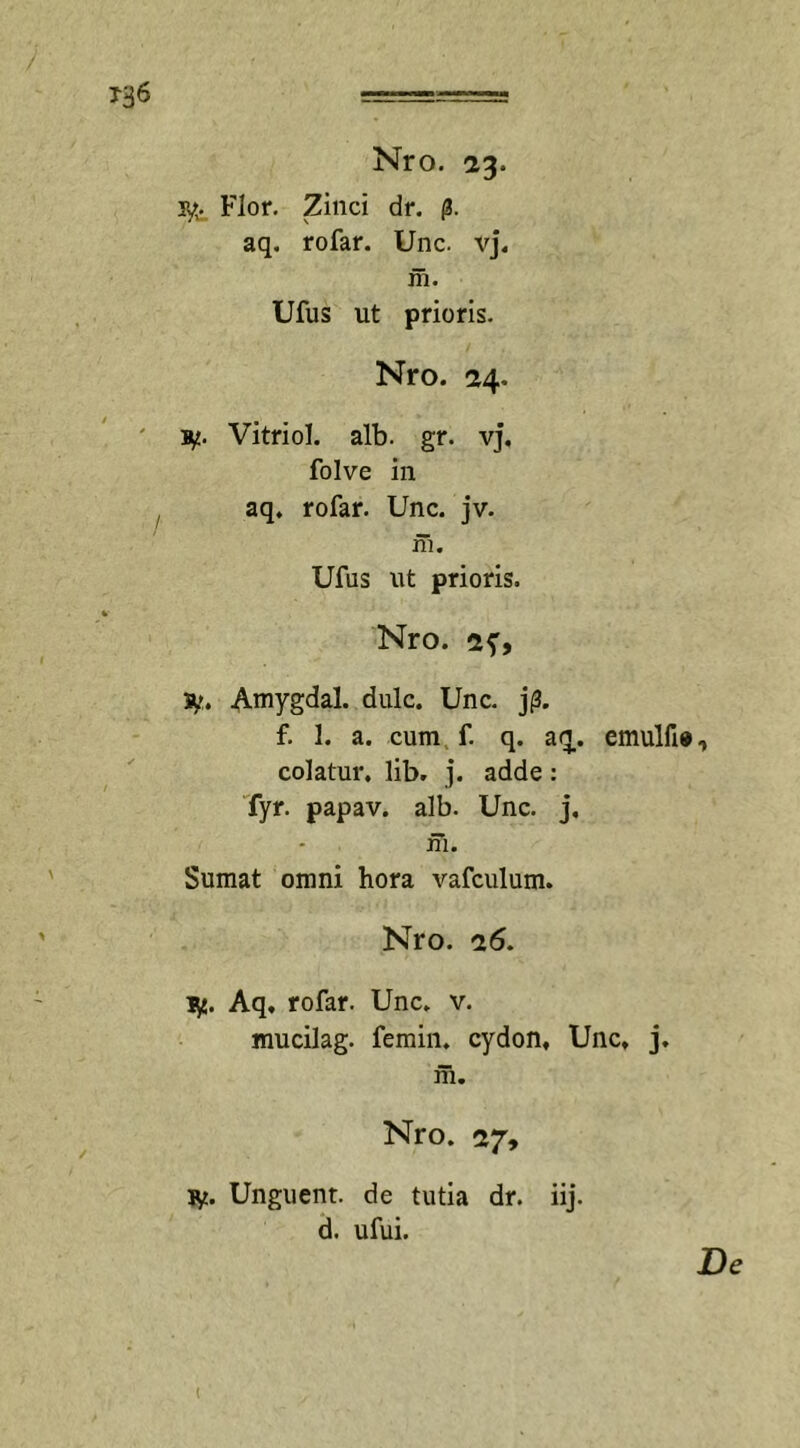 iy. Flor. Zinci dr. p. aq. rofar. Unc. vj. in. Ufus ut prioris. Nro. 24. 1y. Vitriol. alb. gr. vj. folve in aq. rofar. Unc. jv. in. Ufus ut prioris. Nro. 2f, iy. Amygdal. dulc. Unc. j0. f. 1. a. cum f. q. aq,. emulfi» colatur, lib. j. adde : fyr. papav. alb. Unc. j, in. Sumat omni hora vafculum. Nro. 26. ly. Aq, rofar. Unc. v. mucilag. femin. cydon, Unc, j. m. Nro. 27, ly. Unguent, de tutia dr. iij. d. ufui.