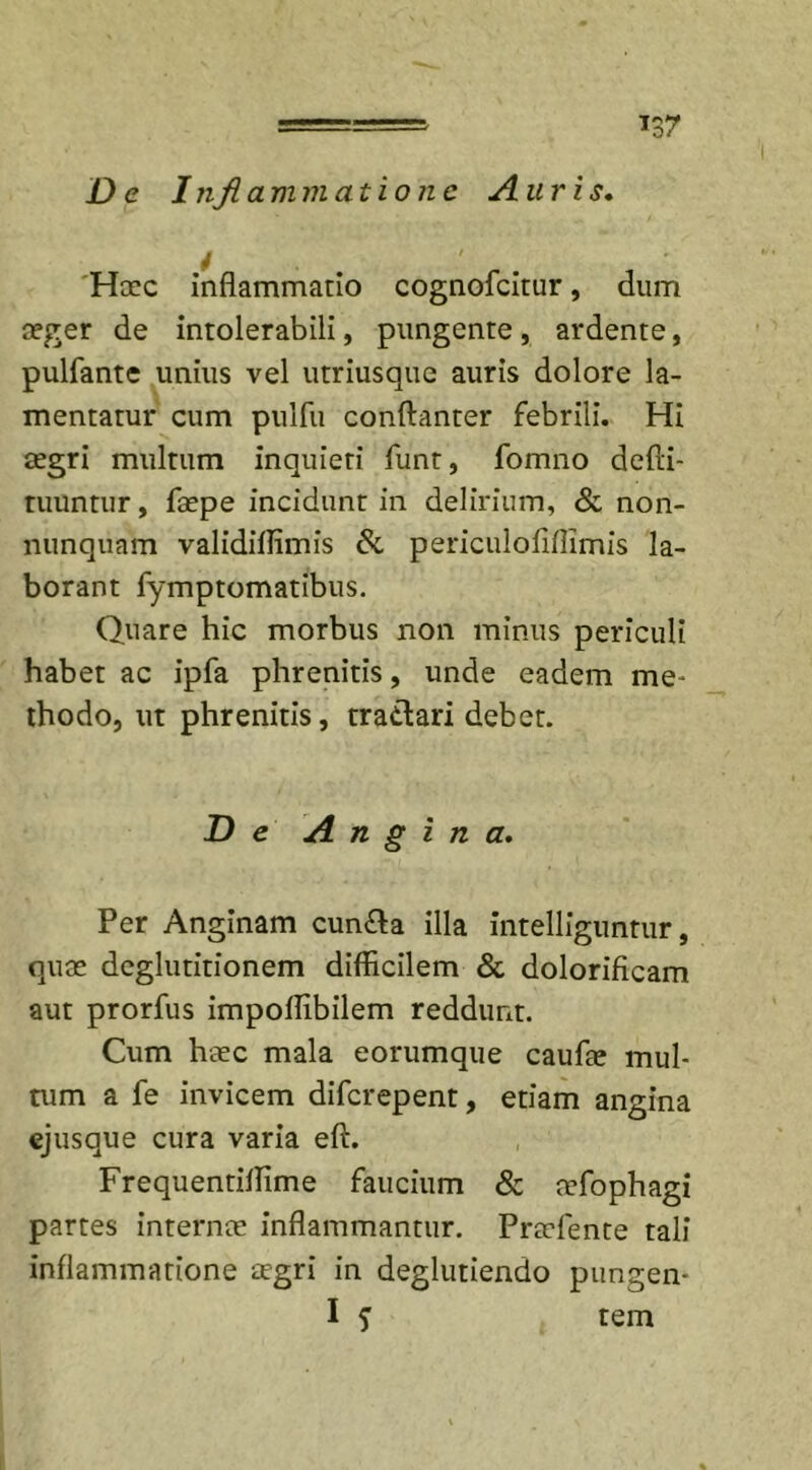De Inflammatione Auris. Haec inflammatio cognofcitur, dum aeger de intolerabili, pungente , ardente, pulfante unius vel utriusque auris dolore la- mentatur cum pulfu conftanter febrili. Hi aegri multum inquieti funt, fomno defti- tuuntur, faepe incidunt in delirium, &amp; non- nunquam validiflimis &amp; periculofiflimis la- borant fymptomatibus. Quare hic morbus non minus periculi habet ac ipfa phrenitis, unde eadem me* thodo, ut phrenitis, tra&amp;ari debet. De Angina. Per Anginam cun£a illa intelliguntur, quae deglutitionem difficilem &amp; dolorificam aut prorfus impoffibilem reddunt. Cum haec mala eorumque caufae mul- tum a fe invicem difcrepent, etiam angina ejusque cura varia eft. Frequentiffime faucium &amp; aefophagi partes internae inflammantur. Praefente tali inflammatione aegri in deglutiendo pungen- I 5 tem