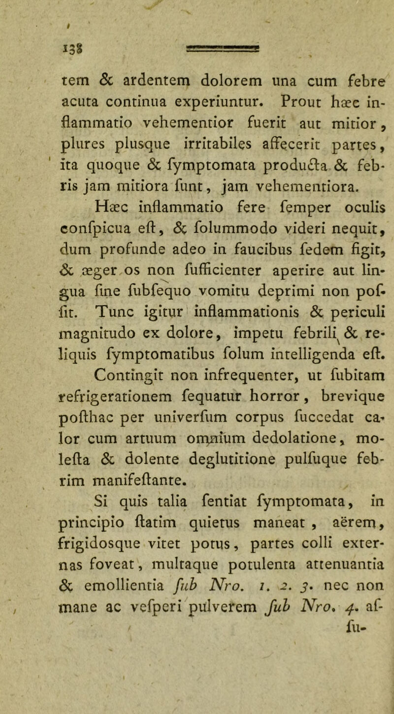 tem &amp; ardentem dolorem una cum febre acuta continua experiuntur. Prout htec in- flammatio vehementior fuerit aut mitior, plures plusque irritabiles affecerit partes, ita quoque &amp; fymptomata produ&amp;a &amp; feb- ris jam mitiora funt, jam vehementiora. Haec inflammatio fere femper oculis confpicua eft, &amp; folummodo videri nequit, dum profunde adeo in faucibus fedem figit, &amp; ceger os non fufficienter aperire aut lin- gua fine fubfequo vomitu deprimi non pof- lit. Tunc igitur inflammationis &amp; periculi magnitudo ex dolore, impetu febrili^&lt;Sc re- liquis fymptomatibus folum intelligenda efi. Contingit non infrequenter, ut fubitam refrigerationem fequatur horror, brevique pofthac per univerfum corpus fuccedat ca- lor cum artuum ommum dedolatione, mo- lefta &amp; dolente deglutitione pulfuque feb- rim manifeftante. Si quis talia fentiat fymptomata, in principio ftatim quietus maneat , aerem, frigidosque vitet potus, partes colli exter- nas foveat, multaque potulenta attenuantia &amp; emollientia fub Nro. i. 2. y. nec non mane ac vefperi pulverem fub Nro. af- / fu-