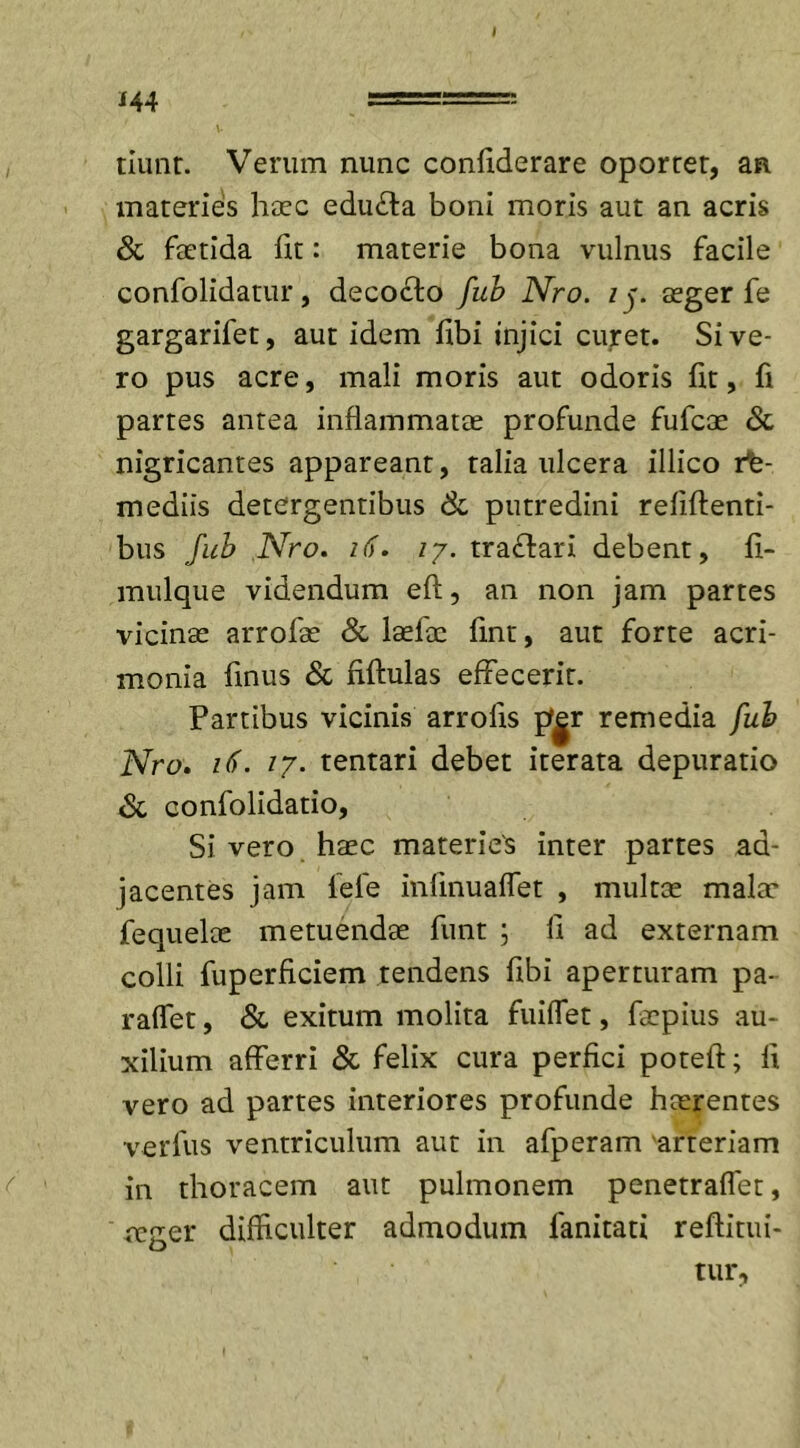 i 44 tiunt. Verum nunc confiderare oportet, an materies haec edu&amp;a boni moris aut an acris &amp; faetida fit: materie bona vulnus facile confolidatur, decocto fub Nro. iy aeger fe gargarifet, aut idem fibi injici curet. Sive- ro pus acre, mali moris aut odoris fit, fi partes antea inflammatae profunde fufcae &amp; nigricantes appareant, talia ulcera illico rt- mediis detergentibus &amp; putredini rebitenti- bus fub Nro. 16. iy. traftari debent, fi- mulque videndum eft, an non jam partes vicinae arrofae &amp; laetae fint, aut forte acri- monia finus &amp; fiftulas effecerit. Partibus vicinis arrolis p|r remedia fub Nro. 17. tentari debet iterata depuratio &lt;Sc confolidatio, Si vero haec materies inter partes ad- jacentes jam lele infmuafTet , multae mala' fequelae metuendae funt ; li ad externam colli fuperficiem tendens fibi aperturam pa- raffet, &amp; exitum molita fuilfet, faepius au- xilium afferri &amp; felix cura perfici potell; fi vero ad partes interiores profunde haerentes verius ventriculum aut in afperam arteriam in thoracem aut pulmonem penetraflet, teger difficulter admodum fanitati reftitui- tur.