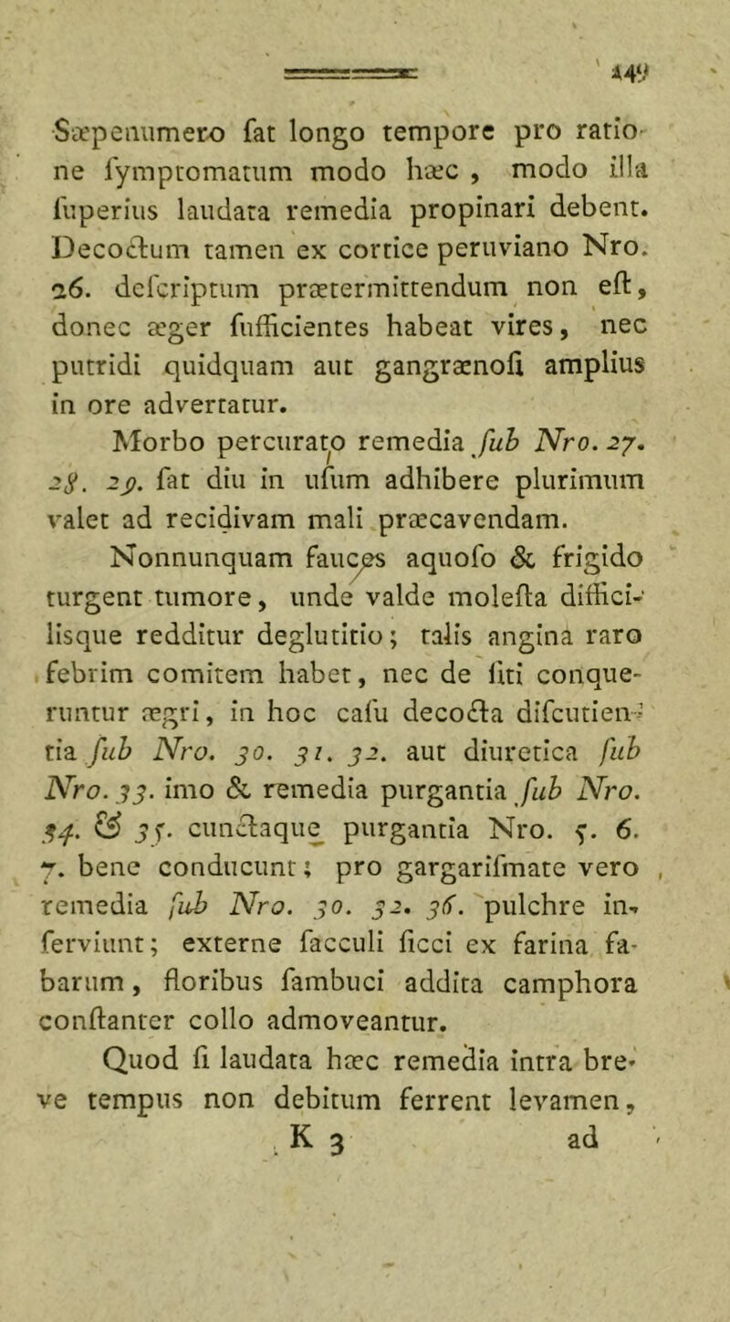 Saepenumero fat longo tempore pro ratio ne fymptomatum modo haec , modo illa 1'uperius laudata remedia propinari debent. Deco&amp;um tamen ex cortice peruviano Nro. n6. defcriptum praetermittendum non ell:, donec seger fufficientes habeat vires, nec putridi quidquam aut gangrsenoli amplius in ore advertatur. Morbo percurabo remedia fub Nro. 27. 2$. 2j). fat diu in ufum adhibere plurimum valet ad recidivam mali praecavendam. Nonnunquam fauces aquofo &amp; frigido turgent tumore, unde valde molefta diffici- lisque redditur deglutitio; talis angina raro febrim comitem habet, nec de liti conque- runtur negri, in hoc cafu deco£fa difcutien- tia fub Nro. 30. 31. 32. aut diuretica fub Nro. 33. imo &amp; remedia purgantia fub Nro. 34. &amp; 3f. cunclaque purgantia Nro. 6. 7. bene conducunt; pro gargarifmate vero remedia fub Nro. 30. 32. 36. pulchre in- ferviunt; externe facculi ficci ex farina fa- barum , floribus fambuci addita camphora conftanter collo admoveantur. Quod fi laudata hcec remedia intra bre* ve tempus non debitum ferrent levamen,