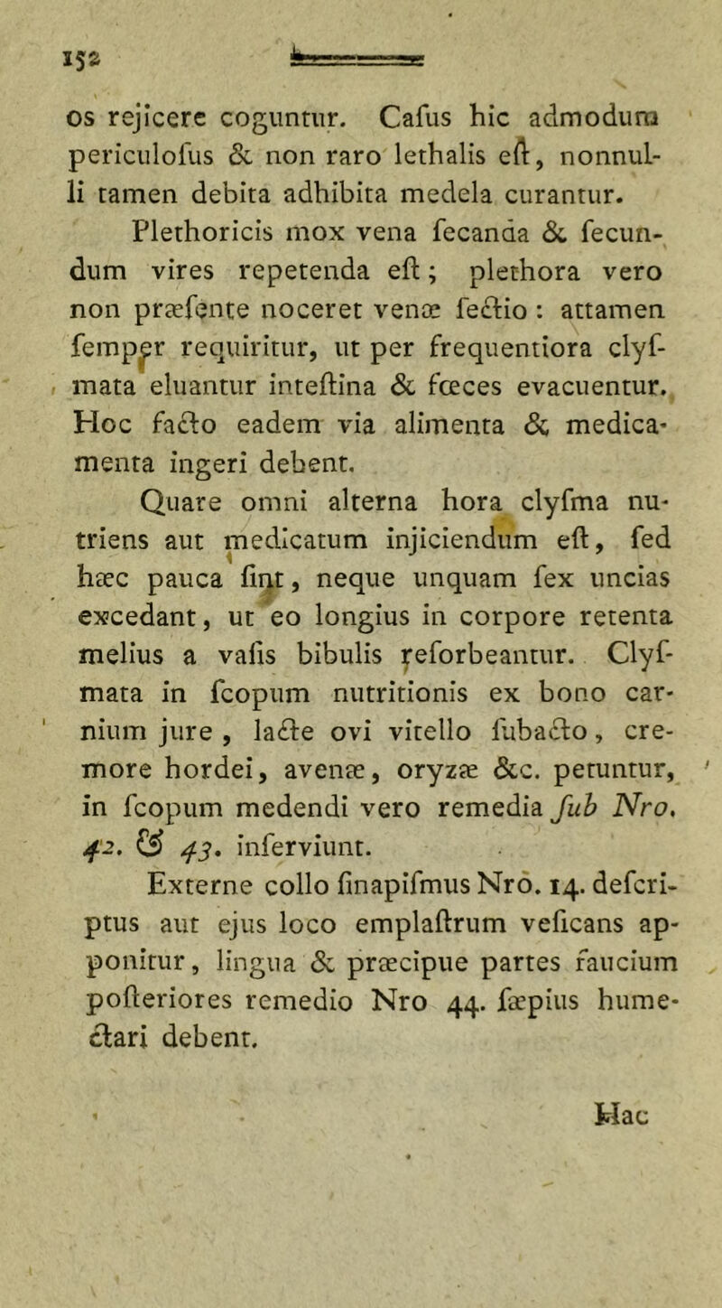 os rejicere coguntur. Cafus hic admodum periculofus &amp;. non raro lethalis eft, nonnul- li tamen debita adhibita medela curantur. Plethoricis mox vena fecanaa &amp; fecun- dum vires repetenda eft; plethora vero non prtefente noceret venae feclio : attamen femper requiritur, ut per frequentiora clyf- mata eluantur inteftina &amp; foeces evacuentur. Hoc facio eadem via alimenta &lt;3c medica* menta ingeri debent. Quare omni alterna hora clyfma nu- triens aut medicatum injiciendum eft, fed haec pauca fint, neque unquam fex uncias excedant, ut eo longius in corpore retenta melius a valis bibulis reforbeantur. Clyf- mata in fcopum nutritionis ex bono car- nium jure , lafte ovi vitello fubadto, cre- more hordei, avente, oryzae &amp;c. petuntur, ' in fcopum medendi vero remedia Jub Nro, 42. &amp; 43. inferviunt. Externe collo finapifmus Nro. 14. defcri- ptus aut ejus loco emplaftrum veficans ap- ponitur, lingua &amp; praecipue partes faucium pofteriores remedio Nro 44. faepius hume- clari debent. Hac
