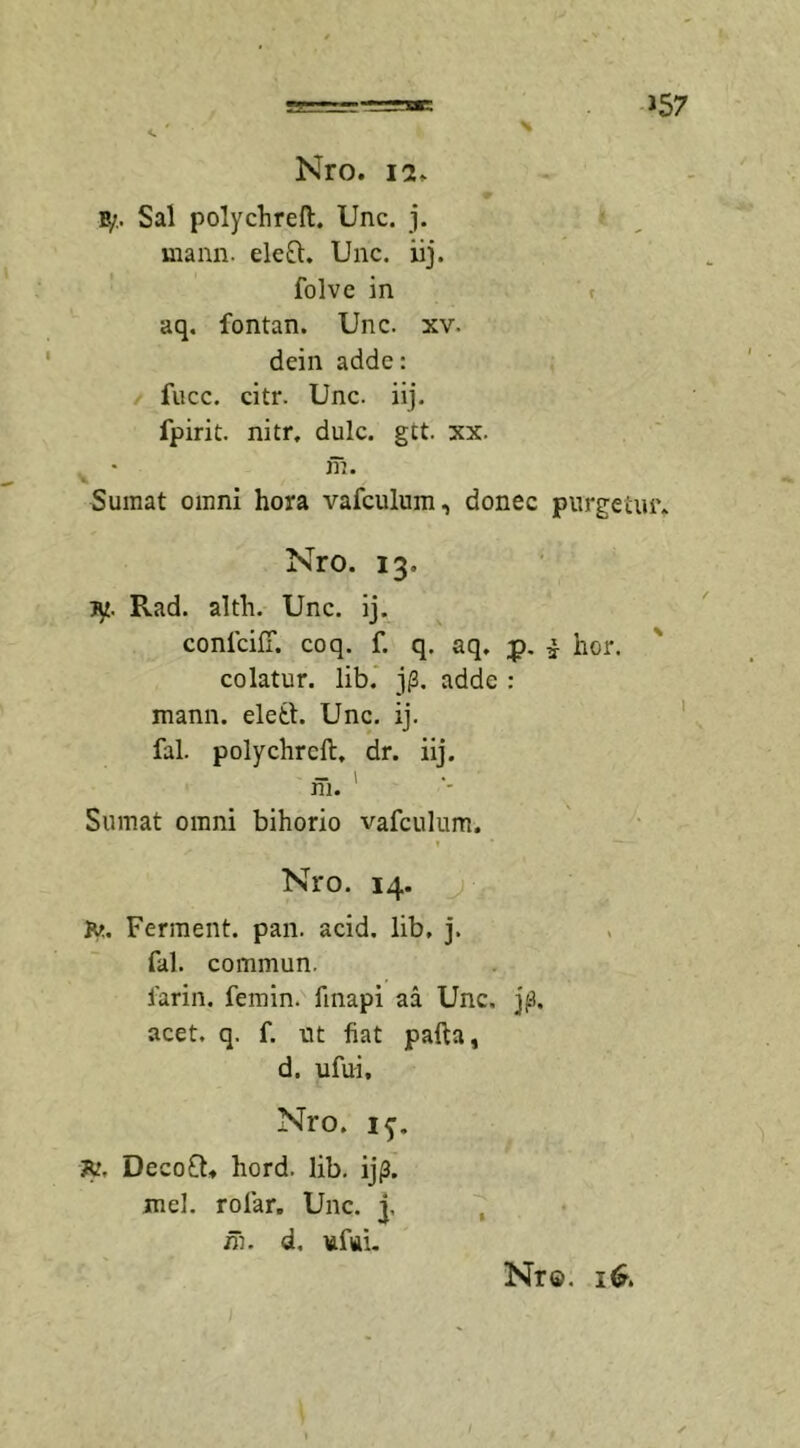 »57 Nro. 12. B/. Sal polychrelt. Unc. j. uiann. eleft. Unc. iij. folve in aq. fontan. Unc. xv. dein adde: / fucc. citr. Unc. iij. fpirit. nitr, dulc. gtt. xx. m. Sumat omni hora vafculum, donec purgetur» Nro. 13. ty. Rad. altli. Unc. ij. confcifT. coq. f. q. aq. £. i hor. colatur, lib. j(3. adde : mann. eletl. Unc. ij. fal. polychrcft, dr. iij. m. Sumat omni bihorio vafculum. Nro. 14. Ferment. pan. acid. lib, j. fal. commun, far in. femin. finapi aa Unc, j(3. acet. q. f. ut fiat pafta, d. ufui, Nro. if. 7u. DecofU hord. lib. ij(3. mei. rofiar. Unc. j, m. d. uffii.