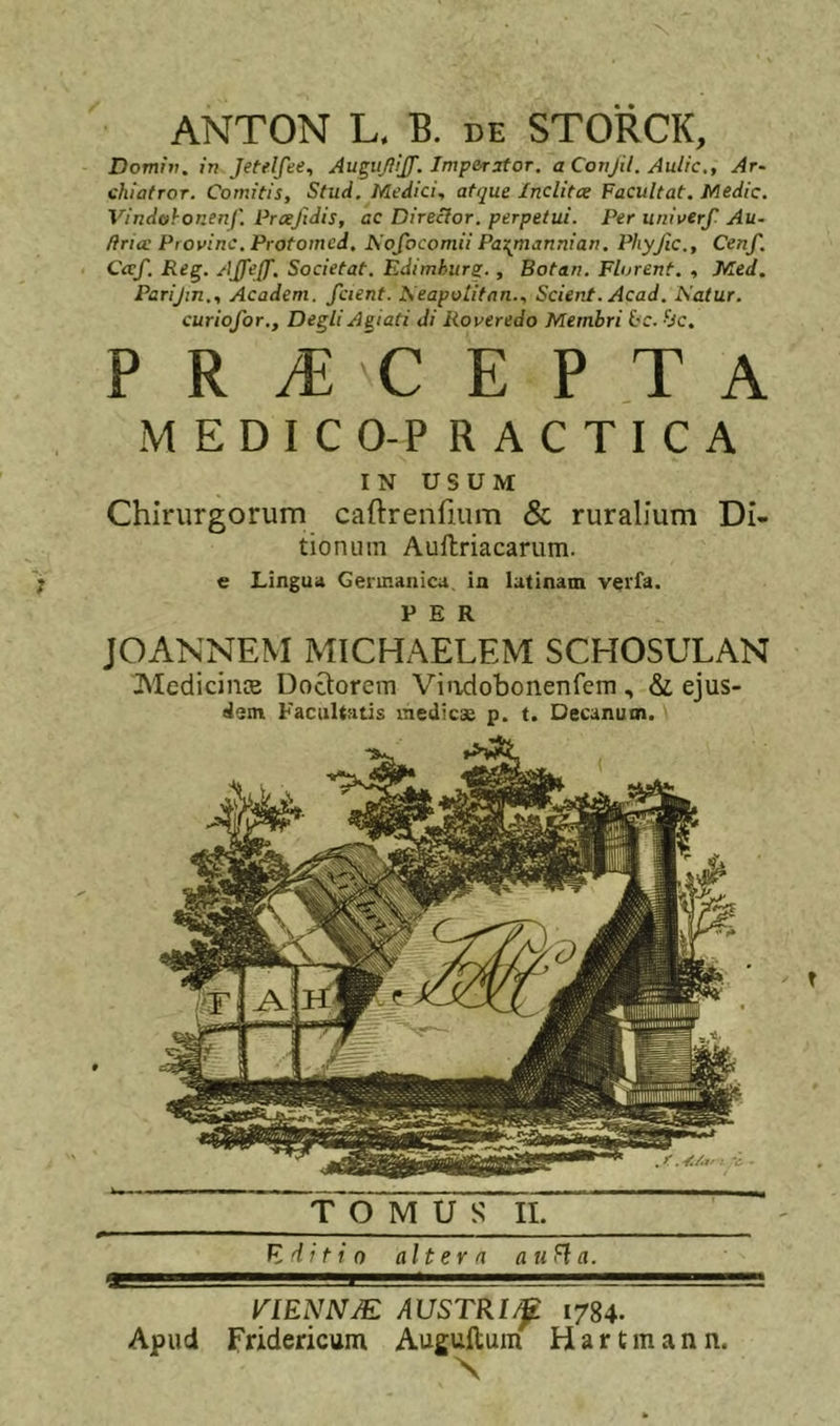 ANTON L. B. DE STORCK, Domiv. in Jetelfee, Au^uJilJ}. Imperator, a Conjil. Aulic., Ar- ohiatroT. Comitis, Stud. Medici, atque Inclitce Facultat. Medie. Vindof-onenf'. Prceftdis, ac Director, perpetui. Per univerf. Au- firice Provinc. Protomed. ]S'ofocomii Paxjnannian. Phyfic., Cenf. Ccef. Reg. AJfeff. Societat. Edimhurs-, Botan. Florent. , Med. Parijin., Academ. fcient. I^eapolifan., Scient. Acad. Katur. curiofor., Degli Agiati di Roveredo Membri L'C. bc. ■ Yi//- ■ V PRvECEPTA M E D I C O-P R A C T I C A IN USUM Chirurgorum caftrenfium &amp; ruralium Di- tionum Auftriacarum. e Lingua Germanica, in latinant veifa. PER JOANNEM MICHAELEM SCHOSULAN Medicinie Doctorem Viirdobonenfem , &amp; ejus- dem Facultatis medicae p. t. Decanum. TOMUS IL K ditio alteva auHa. I^IENNJE AUSTRI^ 1784. Apud Fridericum Augullum H a r t in a n n.