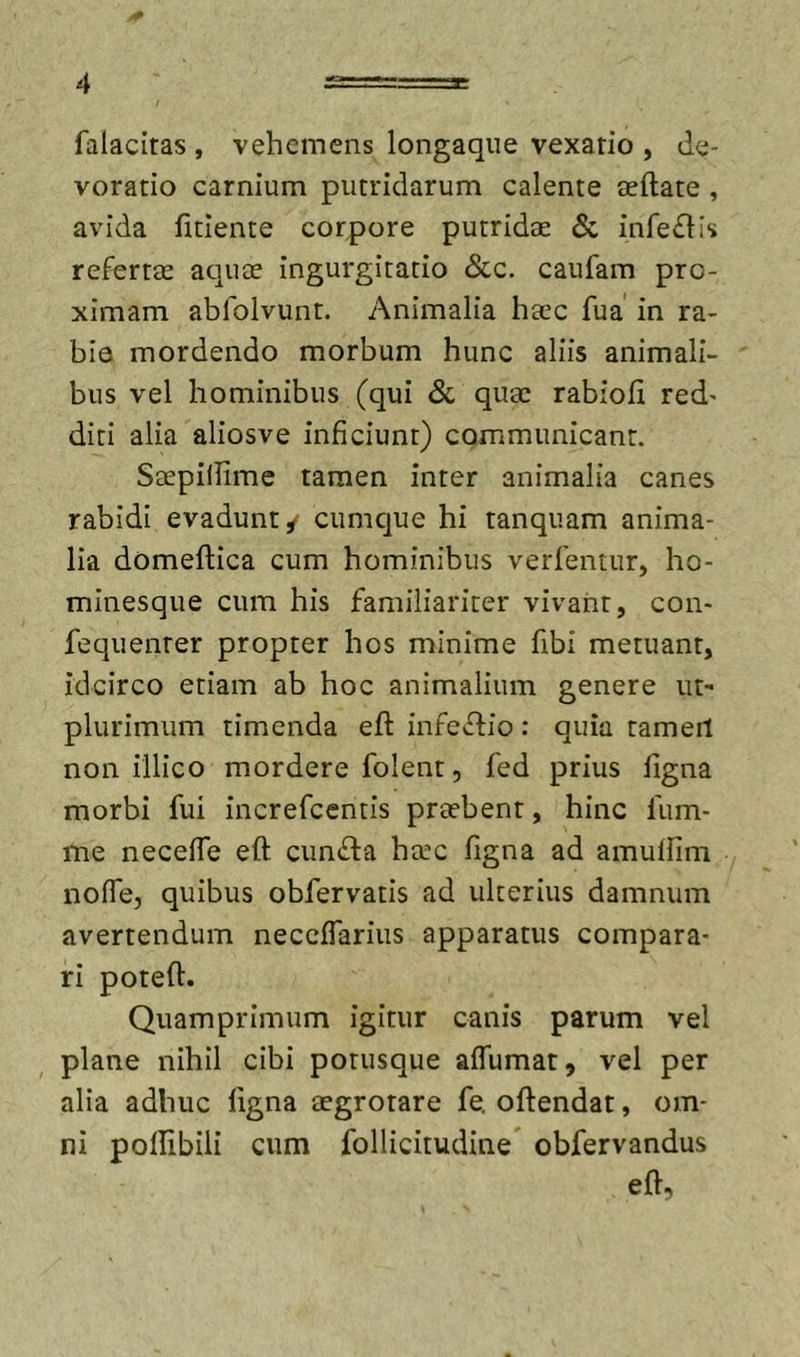 I# 4 s=:==a: falacitas , vehemens longaque vexatio , de- voratio carnium putridarum calente aeftate , avida fidente corpore putridas &amp; infe£lis refertas aquas ingurgitatio &amp;c. caufam pro- ximam abfolvunt. Animalia hasc fua in ra- bio mordendo morbum hunc aliis animali- bus vel hominibus (qui Sc quas rabiofi red' diti alia aliosve inficiunt) communicant. Saspiilime tamen inter animalia canes rabidi evadunt / cumque hi tanquam anima- lia domeftica cum hominibus verfentur, ho- minesque cum his familiariter vivant, con- fequenter propter hos minime fibi metuant, idcirco etiam ab hoc animalium genere ut- plurimum timenda efi: infectio: quia tameit non illico mordere folent, fed prius figna morbi fui increfcentis prasbent, hinc fum- me necefie eft cundta hasc figna ad amulfim noffe, quibus obfervatis ad ulterius damnum avertendum neccifarius apparatus compara- ri potefi. Quamprimum igitur canis parum vel plane nihil cibi potusque afiumat, vel per alia adhuc figna asgrotare fe. oftendat, om- ni polfibili cum follicitudine obfervandus eft,