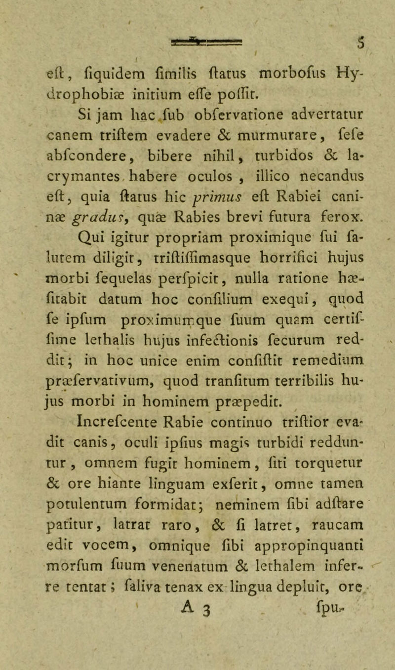 ert, fiquidem fimilis ftatus morbofiis Hy- drophobiee initium efle poflir. Si jam hac .fub obrervatione advertatur canem triftem evadere &amp; murmurare, fefe abfcondere, bibere nihil, turbidos &lt;Sc la- crymantes habere oculos , illico necandus eft, quia ftatus hic primus eft Rabiei cani- nae gradu qu^ Rabies brevi futura ferox. Qui igitur propriam proximique fui fa- lutem diligit, triftiftimasque horrifici hujus morbi fequelas perfpicit, nulla ratione hte- fitabit datum hoc confilium exequi, quod fe ipfum proximumque fuum quam certif- fime lethalis hujus infeclionis fecurum red- dit; in hoc unice enim confiftit remedium proefervativum, quod tranfitum terribilis hu- jus morbi in hominem praepedit. Increfcente Rabie continuo triftior eva- dit canis, oculi ipfius magis turbidi reddun- tur , omnem fugit hominem, fiti torquetur &amp; ore hiante linguam exferit, omne tamen potulentum formidat; neminem fibi adftare patitur, latrat raro, &amp; fi latret, raucam edit vocem, omnique fibi appropinquanti morfum fuum venenatum &amp; lethalem infer- re tentat; faliva tenax ex lingua depluit, ore