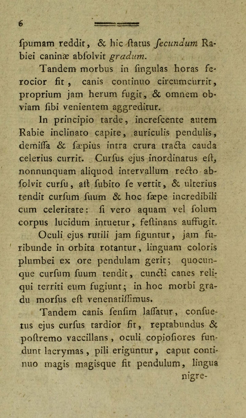 fpumam reddir, Sc hic ftatus fecundum Ra- biei caninse abfolvit gradum. Tandem morbus in fingulas horas fe- rocior fit , canis continuo circumcurrit, proprium jam herum fugit, &amp; omnem ob- viam fibi venientem aggreditur. In principio tarde, increfcente autem Rabie inclinato capite, auriculis pendulis, demiifa &amp; farpius intra crura trafta cauda celerius currit. Curfus ejus inordinatus eft, nonnunquam aliquod intervallum refto ab- folvit curfii, all fubito fe vertit, &amp; ulterius tendit curfum fuum &amp; hoc faepe incredibili cum celeritate: fi vero aquam vel folnm corpus lucidum intuetur, feftinans auffugit. Oculi ejus rutili jam figuntur, jam fii- ' ribunde in orbita rotantur, linguam coloris plumbei ex ore pendulam gerit; quocun- que curfum fuum tendit, cuntli canes relf qui territi eum fugiunt; in hoc morbi gra- du morfus eft venenatiftimus. Tandem canis fenfim laifatur, confue- tus ejus curfus tardior fit, reptabundus &amp; poftremo vaccillans , oculi copiofiores fun- dunt lacrymas, pili eriguntur, caput conti- nuo magis magisque fit pendulum, lingua nigre-
