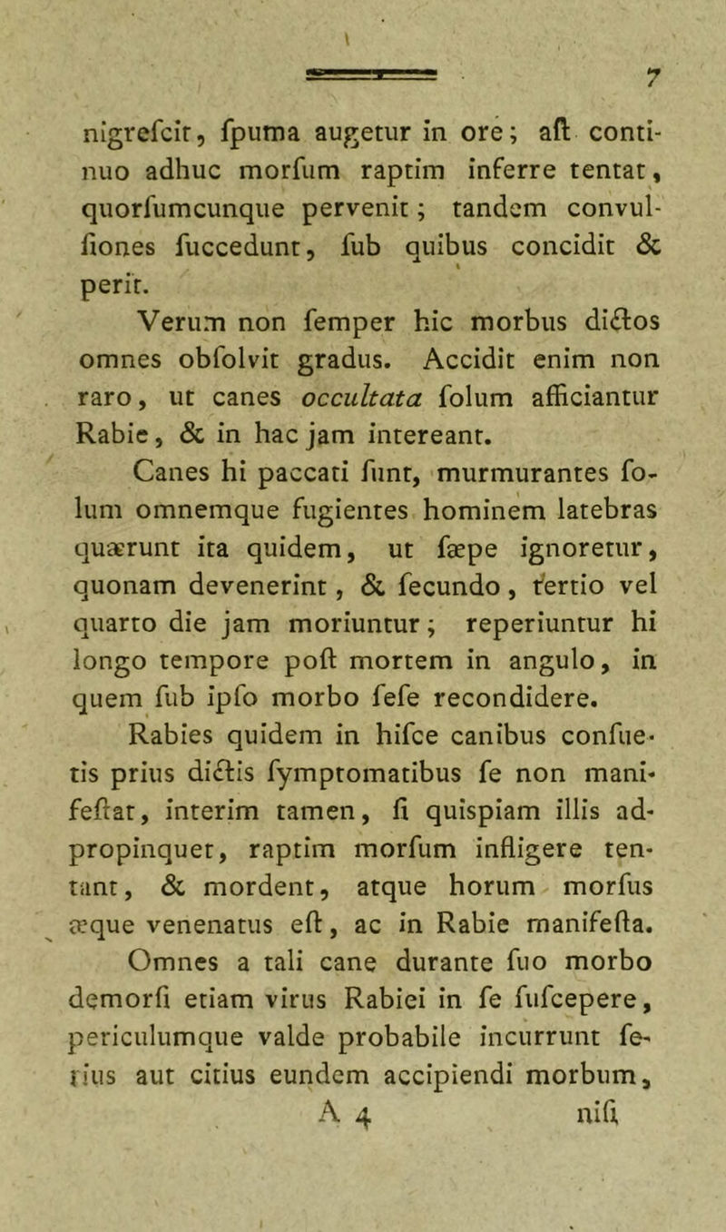 nigrefcir, fpiima augetur in ore; aft conti- nuo adhuc morfum raptim inferre tentat, quorfumcunqiie pervenit; tandem convul- fiones fuccedunt, fub quibus concidit &amp; I perit. Verum non femper hic morbus di£los omnes obfolvit gradus. Accidit enim non raro, ut canes occultata folum afficiantur Rabie, &amp; in hac jam intereant. Canes hi paccati funt, murmurantes fo- lum omnemque fugientes hominem latebras quaerunt ita quidem, ut faepe ignoretur, quonam devenerint, &amp; fecundo, fertio vel quarto die jam moriuntur; reperiuntur hi longo tempore poft mortem in angulo, in quem fub ipfo morbo fefe recondidere. Rabies quidem in hifce canibus confue* tis prius diftis fymptomatibus fe non mani* feftat, interim tamen, fi quispiam illis ad- propinquet, raptim morfum infligere ten- tant, Sc mordent, atque horum morfus a?que venenatus eft, ac in Rabie manifefta. Omnes a tali cane durante fuo morbo demorfi etiam virus Rabiei in fe fufcepere, periculumque valde probabile incurrunt fe^ jius aut citius eundem accipiendi morbum, A 4 nifi.