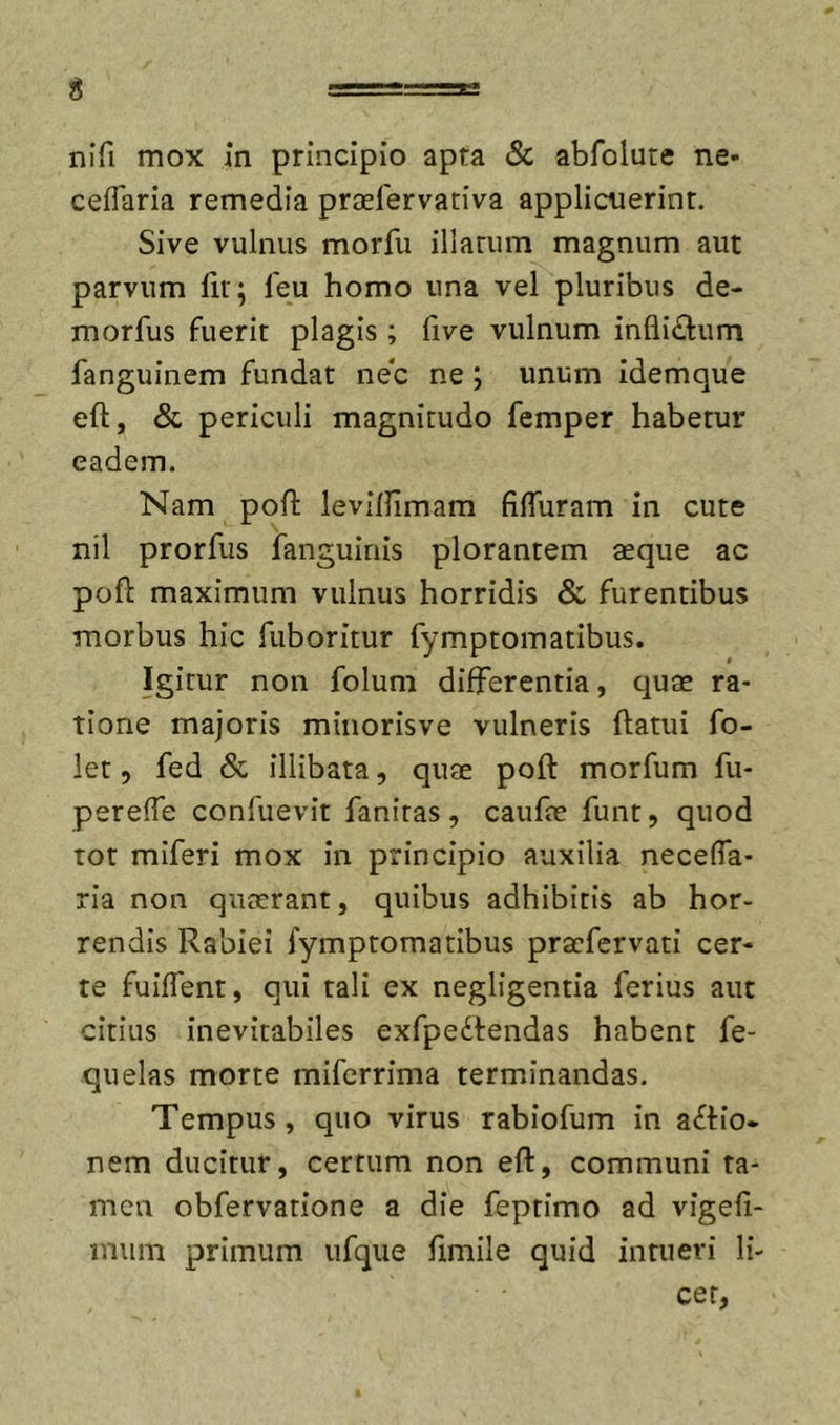 g -=== nifi mox In principio apta &amp; abfolute ne- ceflaria remedia praelervativa applicuerint. Sive vulnus morfu illarum magnum aut parvum fir; feu homo una vel pluribus de- morfus fuerit plagis ; five vulnum inflidlum fanguinem fundat nec ne; unum idemque eft, &amp; periculi magnitudo femper habetur eadem. Nam poft levilUmam filTuram in cute nil prorfus fanguinis plorantem aeque ac poft maximum vulnus horridis &amp; furentibus morbus hic fuboritur fymptomatibus. Igitur non folum differentia, quae ra- tione majoris minorisve vulneris ftatui fo- let 5 fed &amp; illibata, quae poft morfum fu- perelTe confuevit fanitas, caufae funt, quod tot miferi mox in principio auxilia necefia- ria non quaerant, quibus adhibitis ab hor- rendis Rabiei fymptomatibus pracfervati cer- te fuiflent, qui tali ex negligentia ferius aut citius inevitabiles exfpedtendas habent fe- quelas morte mifcrrima terminandas. Tempus, quo virus rabiofum in actio- nem ducitur, certum non eft, communi ta- men obfervatione a die feptimo ad vigefi- inum primum ufque fimile quid intueri li- cet,