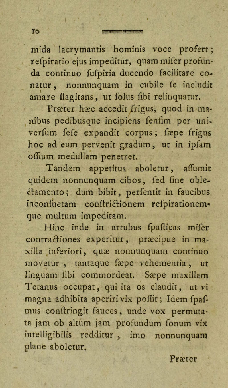 mida lacrymantis hominis voce profert; refpiratio ejus impeditur, quam mifer profun- da continuo fufpiria ducendo facilitare co- natur , nonnunquam in cubile fe includit amare flagitans, ut folus fibi relinquatur. Praeter haec accedit /rigus, quod in ma- nibus pedibusque incipiens fenlim per uni- verfum fefe expandit corpus; faepe frigus hoc ad eum pervenit gradum, ut in ipfam oflium medullam penetret. Tandem appetitus aboletur, affumit quidem nonnunquam cibos, fcd fine oble- ctamento; dum bibit, perfentit in faucibus inconfuetam conftriCtionem refpirationem» que multum impeditam. Hinc inde in artubus fpafticas mifer contra£lIones experitur, praecipue in ma- xilla inferiori, quae nonnunquam continuo movetur , tantaque faepe vehementia, ut linguam fibi commordeat. Saepe maxillam Tetanus occupat, qui ita os claudit, ut vi magna adhibita aperiri vix poflit; Idem fpaf- mus conftringit fauces, unde vox permuta- ta jam ob altum jam profundum fonum vix intelligibilis redditur , imo nonnunquam plane aboletur. Praeter