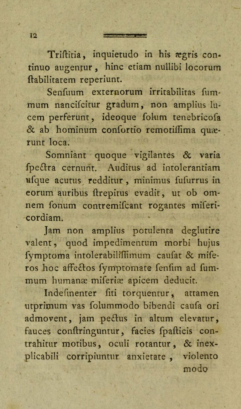 Triftitia, inquietudo in his «gris con* tinuo augentur , hinc etiam nullibi locorum ftabilitatem reperiunt. Senfuum externorum irritabilitas fiim* mum nancifcitur gradum, non amplius lu- cem perferunt, ideoque folum tenebricofa &amp; ab hominum confortio remotillima quae- runt loca. Somniant quoque vigilantes &amp; varia fpe£l:ra cernunt. Auditus ad intolerantiam ufque acutus, redditur , minimus fufurrus in eorum auribus ftrepitus evadit, ut ob om- nem fonum contremifcant rogantes miferi- cordiam. Jam non amplius potulenta deglutire valent, quod impedimentum morbi hujus fymptoma intolerabilflTimum caufat &lt;Sc mife- ros hoc affeftos fymptomate lenfim ad fum- mum humanae miferite apicem deducit, Indefinenter fiti torquentur, attamen utprimum vas folummodo bibendi caufa ori admovent, jam pe£lus in altum elevatur, fauces conftringuntur, facies fpafticis con- trahitur motibus, oculi rotantur, &amp; inex- plicabili corripiuntur anxietate , violento modo