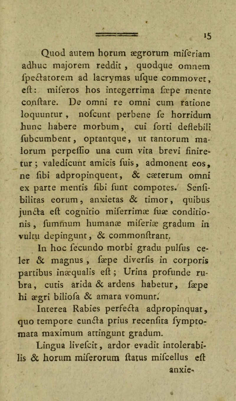 Quod autem horum cegrorum miferiam adhuc majorem reddit , quodque omnem fpeftatorem ad lacrymas ufque commovet, eft: miferos hos integerrima fepe mente co.nftare. De omni re omni cum ratione loquuntur , nofcunt perbene fe horridum hunc habere morbum, cui forti deflebili fubcumbent, optantque, ut tantorum ma- lorum perpellio una cum vita brevi finire- tur; valedicunt amicis fuis, admonent eos, ne fibi adproplnquent, &amp; cteterum omni ex parte mentis fibi funt compotes. Senfi- bilitas eorum, anxietas &amp; timor, quibus juncta eft cognitio miferrimae fuae conditio- nis , fummum humanas miferias gradum In vultu depingunt, &amp; commonftrant. In hoc fecundo morbi gradu pulfus ce- ler &amp; magnus , faepe diverfis in corporis partibus inaequalis eft; Urina profunde ru- bra, cutis arida &amp; ardens habetur, faepe hi aegri biliofa &amp; amara vomunt. Interea Rabies perfe&lt;fta adpropinquat, quo tempore cunela prius recenfita fympto- mata maximum attingunt gradum. Lingua llvefcit, ardor evadit intolerabi- lis &amp; horum miferorum ftatus mifcellus eft anxie-