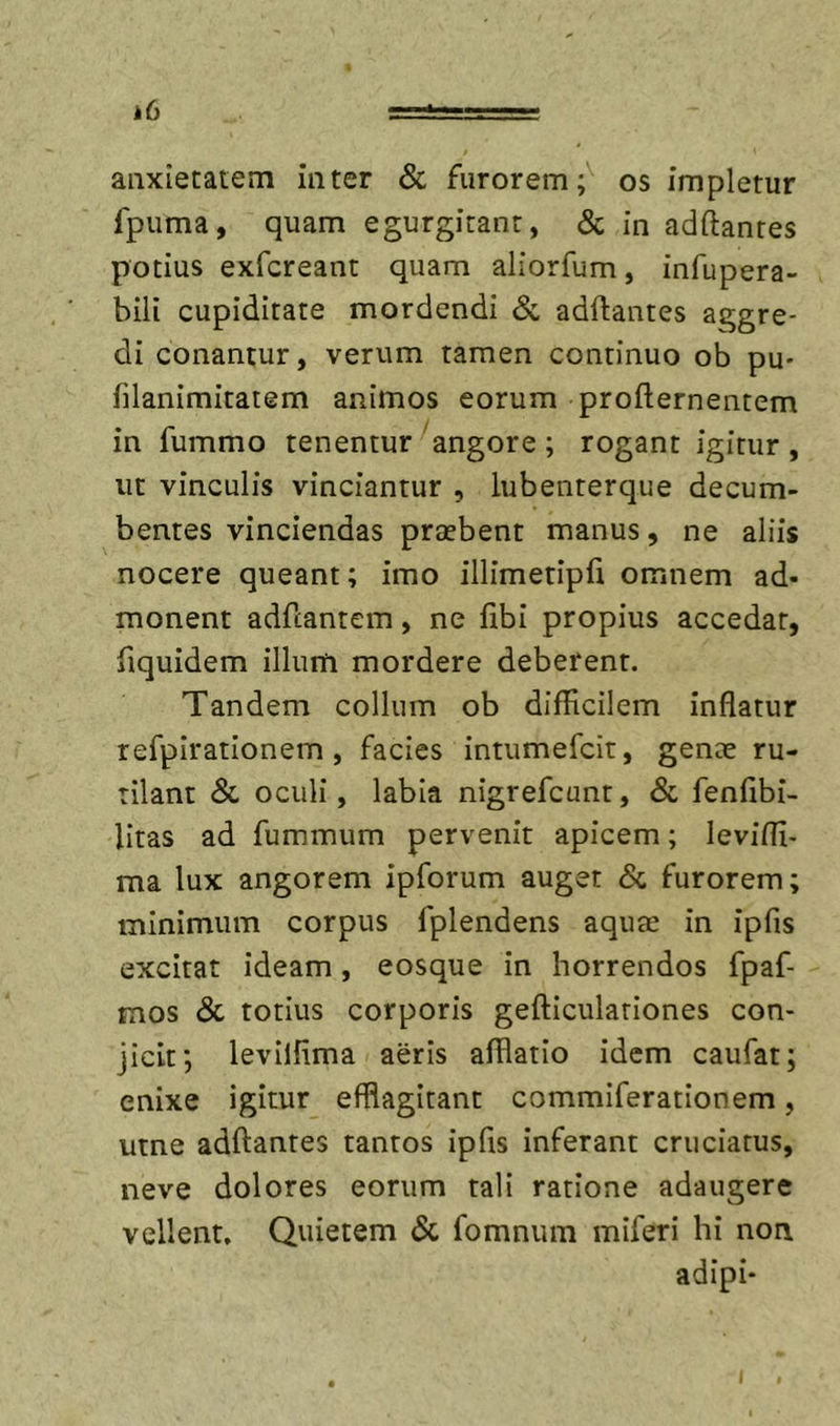 anxietatem inter &amp; furoremos impletur fpuma, quam egurgitant, &amp; in adftantes potius exfcreant quam aliorfum, infupera- bili cupiditate mordendi Si, adftantes aggre- di conantur, verum tamen continuo ob pu- filanimitatem animos eorum profternentem in fummo tenentur'angore ; rogant igitur, ut vinculis vinciantur , lubenterque decum- bentes vinciendas praebent manus, ne aliis nocere queant; imo illimetipfi omnem ad- monent adfcantem, ne fibi propius accedar, fiquidem illum mordere deberent. Tandem collum ob difficilem inflatur refpirationem , facies intumefcit, genee ru- tilant &lt;Sc oculi, labia nigrefcunr, &amp; fenlibi- litas ad fummum pervenit apicem; leviffi- ma lux angorem ipforum auget &amp; furorem; minimum corpus fplendens aquae in ipfis excitat ideam, eosque in horrendos fpaf- mos &amp; totius corporis gefticulariones con- jicit; levilfima aeris afflatio idem caufat; enixe igitur efflagitant commiferationem, utne adftantes tantos ipfis inferant cruciatus, neve dolores eorum tali ratione adaugere vellent. Quietem &lt;Sc fomnum miferi hi non adipi-