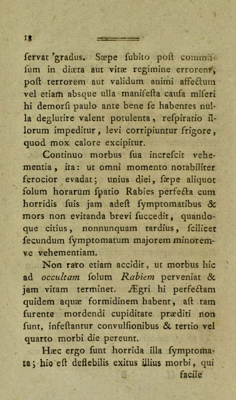 fervat 'gradus. Scepe fubito port commii* fum in dioera aiu vitee regimine errorenf, poft terrorem aut validum animi afFe£l;um vel etiam absque ulla manifefta caufa miferi hi demorfi paulo ante bene fe habentes nul- la deglutire valent potulenta, refpiratio il- lorum impeditur , levi corripiuntur frigore, quod mox calore excipitur. Continuo morbus fua increfcit vehe- mentia, ita: ut omni momento notabiliter ferocior evadat; unius diei, faepe aliquot folum horarum fpatio Rabies perfefla cum horridis fuls jam adeft fymptomatibus &amp; mors non evitanda brevi fuccedit, quando- que citius, nonnunquam tardius, fcilicet fecundum fymptomatum majorem minorem- ve vehementiam. Non raro etiam accidit, ut morbus hic ad occultam folum Rabiem perveniat &amp; jam vitam terminet, i^^gri hi perfeflam quidem aquae formidinem habent, aft tam furente mordendi cupiditate praediti non funt, infeftantur convulfionibus &amp; tertio vel quarto morbi die pereunt. Haec ergo funt horrida illa fymptoma- ta; hio eft deflebilis exitus illius morbi, qui facile
