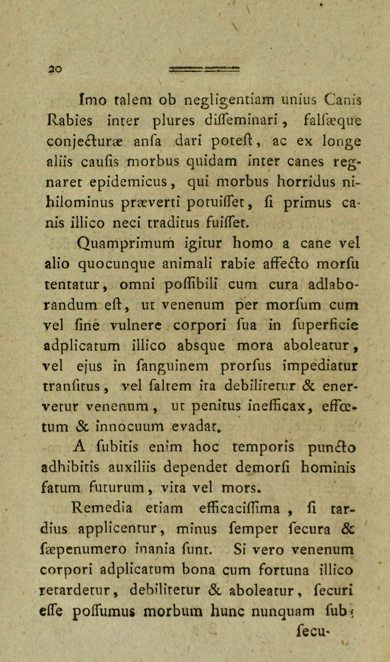 Imo talem ob negligentiam unius Canis Rabies inter plures difleminari, fallacque conjecturae anfa dari potefl, ac ex longe aliis caufis morbus quidam inter canes reg- naret epidemicus, qui morbus horridus ni- hilominus praeverti potuiiTet, fi primus ca- nis illico neci traditus fuilTer. Quamprimurh igitur homo a cane vel alio quo cunque animali rabie afFe£lo morfii tentatur, omni poflibili cum cura adlabo- randum eft, ut venenum per morfum cum vel fine vulnere corpori fua in fuperficie adplicatum illico absque mora aboleatur, vel ejus in fanguinem prorfus impediatur tranfitus, vel faltem ira debilitetur &amp; ener- vetur venenum , ut penitus inefficax, effec- tum &amp; innocuum evadar, A fubitis enim hoc temporis puncto adhibitis auxiliis dependet demorfi hominis fatum futurum, vita vel mors. Remedia etiam efficaciffima , fi tar- dius applicentur, minus femper fecura &amp; faepenumero inania funt. Si vero venenum corpori adplicatum bona cum fortuna illico retardetur, debilitetur &amp; aboleatur, fecuri effe poITumus morbum hunc nunquam fub* fecu-