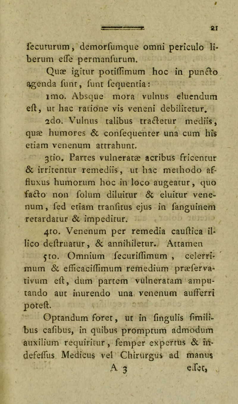 / =======» 21 lecurunim, demorfumqiie omni periculo li- berum efle permanfurum. Qute igitur poriffimum hoc in pun^lo ^enda funr, limr fequentia: imo. Absque mora vulnus eluendum eft, ut hac ratione vis veneni debilitetur, ado. Vulnus talibus tractetur mediis j qute humores &amp; corifequenter una cum his etiam venenum attrahunt. 3tio* Partes vulneratae acribus fricentur &amp; irritentur remediis, ut hac methodo af- fluxus humorum hoc in loco augeatur, quo fadto non folum diluitur &amp; eluitur vene- num , led etiam tranfitus ejus in fanguinem retardatur &amp; impeditur. 4to. Venenum per remedia caudica il- lico deftruatur, &amp; annihiletur. Attamen 5to. Omnium fecuridimum , celerri- mum &amp; efficaciflimum remedium praeferva* tivum eft, dum partem vulneratam ampu- tando aut inurendo una venenum aufFerri poteft. Optandum forer, ut in fingulis fimili- bus cafibus, in quibus promptum admodum auxilium requiritur, femper expertus &amp; in- defefliis Medicus vel Chirurgus ad manus A 3 v;