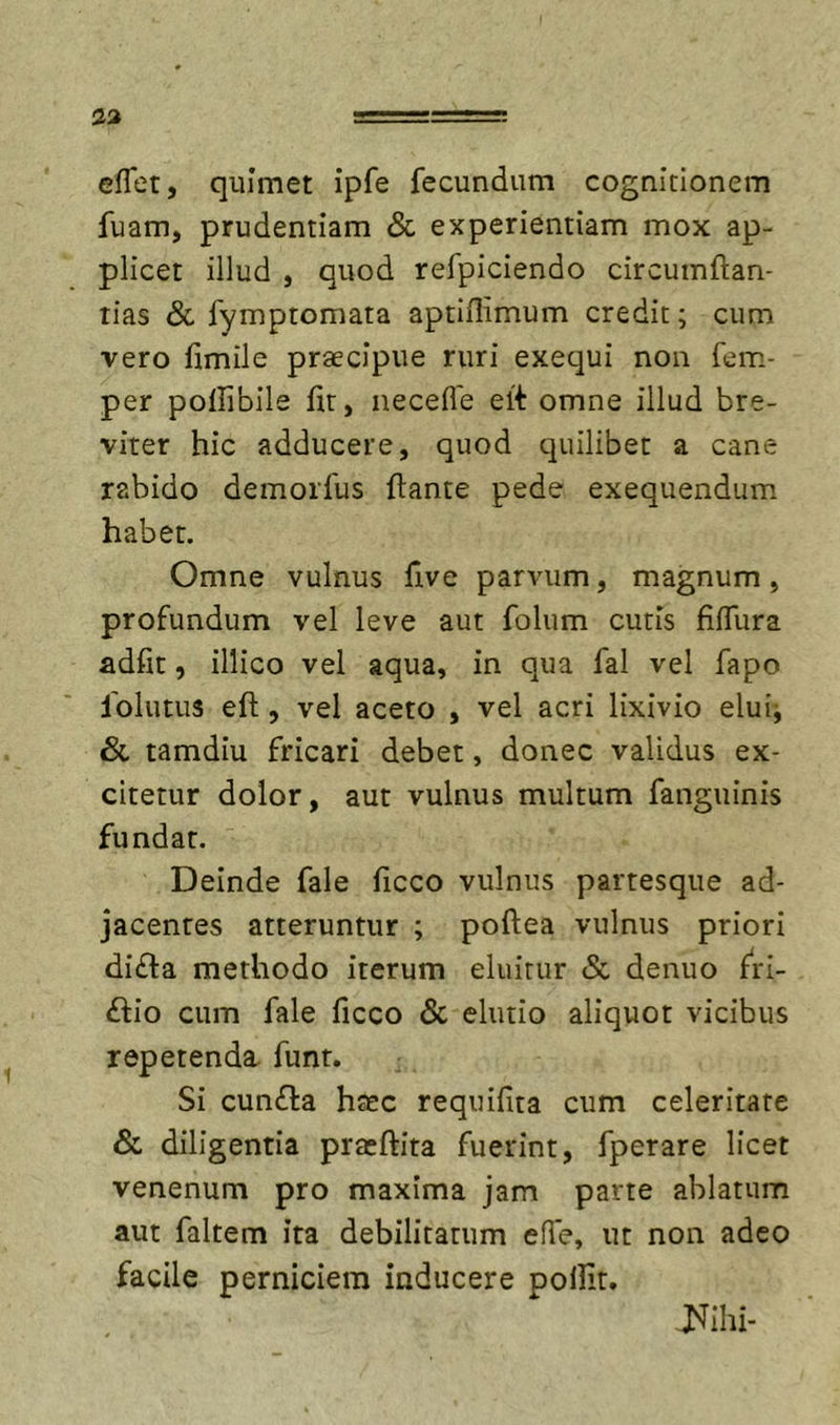 eflet, quimet ipfe fecundum cognitionem fuam, prudentiam & experientiam mox ap- plicet illud , quod refpiciendo circumftan- lias & fymptomata aptiflimum credit; cum vero fimile praecipue ruri exequi non fem,- per poffibile fit, necefle ert omne illud bre- viter hic adducere, quod quilibet a cane rabido demorfus flante pede exequendum habet. Omne vulnus five parvum, magnum, profundum vel leve aut folum cutis fifliira adfit, illico vel aqua, in qua fal vel fapo Iblutus eft 5 vel aceto , vel acri lixivio elui-, & tamdiu fricari debet, donec validus ex- citetur dolor, aut vulnus multum fanguinis fundar. Deinde fale ficco vulnus partesque ad- jacentes atteruntur ; poflea vulnus priori di£la methodo iterum eluitur <Sc denuo f^ri- £lio cum fale ficco & elutio aliquot vicibus repetenda, funr. Si cun£la hsec requifita cum celeritate & diligentia prasftita fuerint, fperare licet venenum pro maxima jam parte ablatum aut faltem ita debilitatum effe, ut non adeo facile perniciem inducere pollit. Mii-