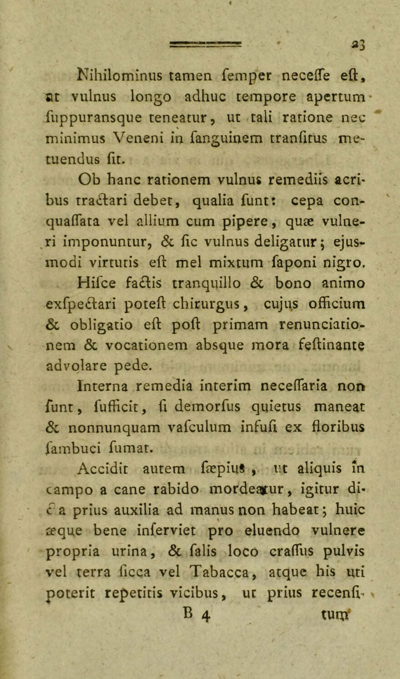 33 Nihilominus tamen femper neceife eft, ot vulnus longo adhuc tempore apertum- fuppuransque teneatur, ut tali ratione nec minimus Veneni in fanguinem tranfitus me- tuendus fit. Ob hanc rationem vulnus remediis acri- bus rra&lt;Sl:ari debet, qualia funt: cepa con- quafTata vel allium cum pipere, quae vulne- ri imponuntur, &amp; fic vulnus deligatur; ejus- modi virtutis eft mei mixtum faponi nigro. Hilce fa£lis tranquillo &amp; bono animo exfpeftari poteft chirurgus, cujus officium &amp; obligatio eft poft primam renunciatio- nem &amp; vocationem absque mora feftinante advolare pede. Interna remedia interim neceflaria nor&gt; funt, 1'ufficit, ft demorfus quietus maneat &amp; nonnunquam vafculum infuft ex floribus fambuci fumat. Accidit autem ftepiuS , ut aliquis in campo a cane rabido mordeatur, igitur di- c a prius auxilia ad manus non habeat; huic aeque bene inferviet pro eluendo vulnere propria urina, &amp; falis loco craffiis pulvis vel terra licca vel Tabacca, atque his uti poterit repetitis vicibus, ut prius recenfi- B 4 turn‘