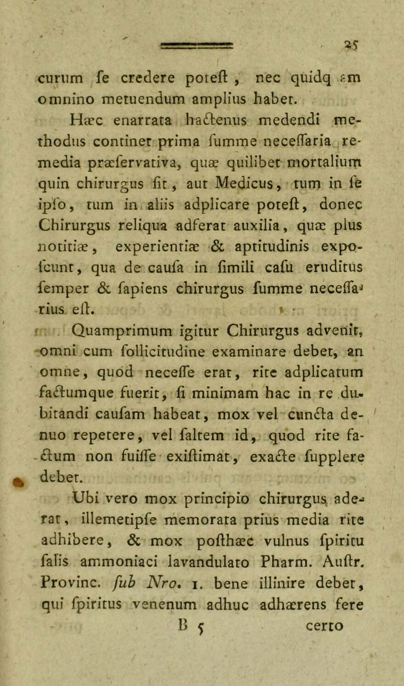eurum fe credere poreft , nec quidq fm omnino metuendum amplius habet. Ha’c enarrata haftenus medendi me- thodus continet prima fumme necelTaria re- media praefervativa, quae quilibet mortalium quin chirurgus fit, aut Medicus, tum in fe iplb, tum in aliis adplicare poteft, donec Chirurgus reliqua adferat auxilia, quae plus notitiae, experientiae &amp; aptitudinis expo- tcimt, qua de caufa in fimili cafu eruditus femper &amp; fapiens chirurgus fumme necefla-* rius efi. » - • Quamprimum igitur Chirurgus advenit, omni cum follicitudine examinare debet, an omne, quod necefle erat, rite adplicatum fa(fl:umque fuerit, fi minimam hac in re du- bitandi caufam habeat, mox vel cunfla de- nuo repetere, vel faltem id, quod rite fa- ftum non fuifle exifiimat, exafle fupplere debet. Ubi vero mox principio chirurgus ade- rat , illemetipfe memorata prius media rite adhibere, &amp; mox pofthaec vulnus fpiritu falis ammoniaci lavandulato Pharm. Auftr. Provinc. fuh Nro, i. bene illinire debet, qui fpiritus venenum adhuc adhaerens fere B ^ certo