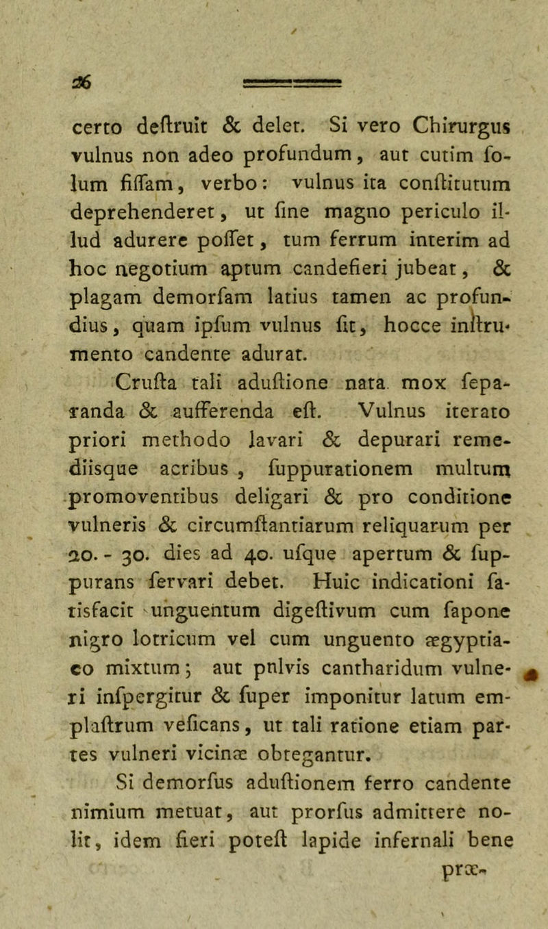 06 certo deftrult &amp; delet. Si vero Chirurgus vulnus non adeo profundum, aut cutim fo- lum fidam, verbo: vulnus ita conftitutum deprehenderet, ut fine magno periculo il- lud adurere poflet, tum ferrum interim ad hoc negotium aptum candefieri jubeat, &amp; plagam demorfam latius tamen ac profun- dius, quam ipfum vulnus fit, hocce inilru* mento candente adurat. Crufta tali aduftione nata, mox fepa*- randa &amp; aufferenda eft. Vulnus iterato priori methodo lavari &amp; depurari reme- diisque acribus , fuppurationem multum promoventibus deligari &amp; pro conditione vulneris &amp; circumftantiarum reliquarum per ao. - 30. dies ad 40. ufque apertum Sc fup- purans fervari debet. Huic indicationi fa- tisfacit unguentum digeftivum cum fapone nigro lotricum vel cum unguento aegyptia- co mixtum; aut pnlvis cantharidum vulne- ^ ri infpergitur Sc fuper imponitur latum em- plaftrum veficans, ut tali ratione etiam par- tes vulneri vicinae obtegantur. Si demorfus aduftionem ferro candente nimium metuat, aut prorfus admittere no- lit, idem fieri poteft lapide infernali bene prae-