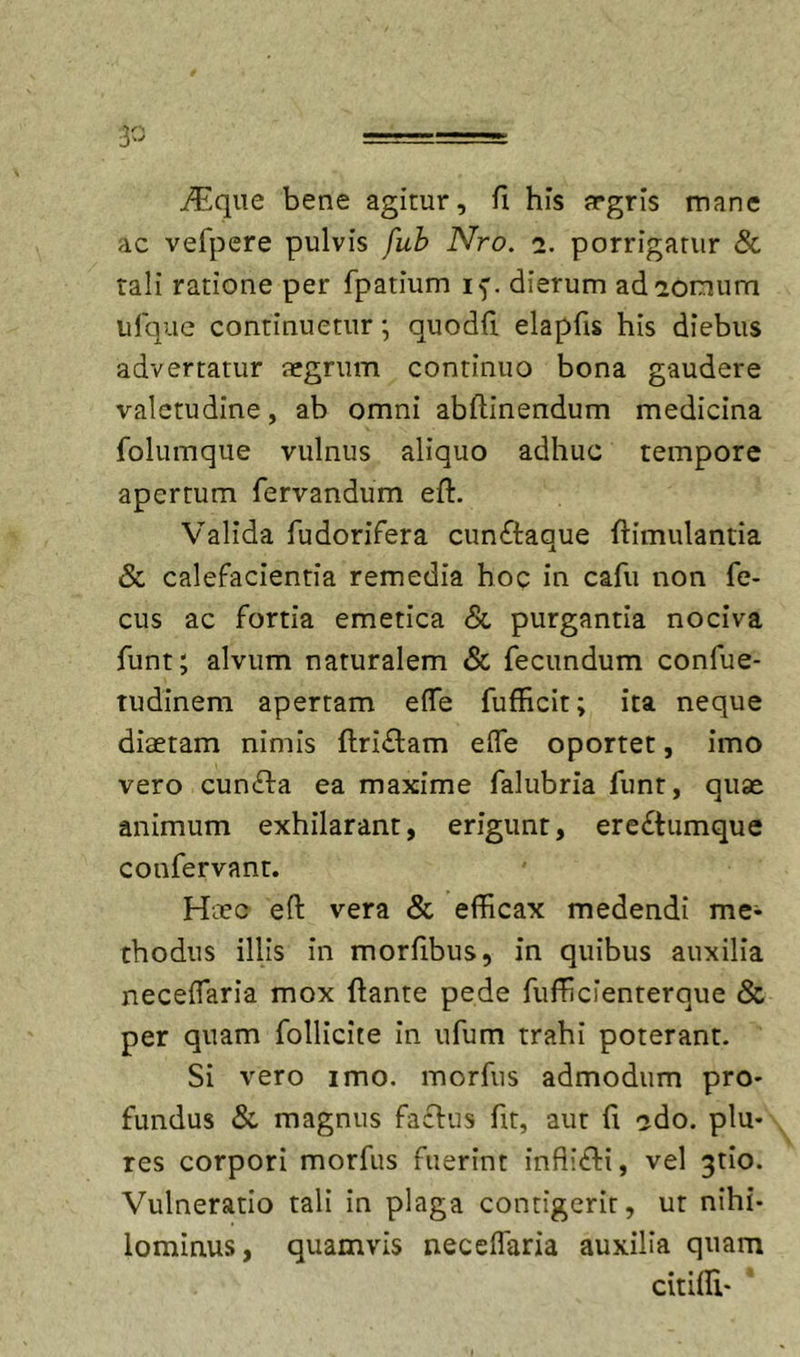i^Lqiie bene agitur, fi his argris mane ac vefpere pulvis fuh Nro. i, porrigatur & tali ratione per fpatium if. dierum adiomum ufquc continuetur; quodft elapfis his diebus advertatur tegrum continuo bona gaudere valetudine, ab omni abftinendum medicina folumque vulnus aliquo adhuc tempore apertum fervandum eft. Valida fudorifera cunftaque ftimulantia & calefacientia remedia hoc in cafu non fe- cus ac fortia emetica & purgantia nociva funt; alvum naturalem & fecundum confue- tudinem apertam effe fufficit; ita neque diaetam nimis flri£l:am effe oportet, imo vero cuncfla ea maxime falubria funt, quae animum exhilarant, erigunt, ere£tumque confervant. Haec eft vera & efficax medendi me^ thodus illis in morfibus, in quibus auxilia neceffaria mox flante pede fufficienterque & per quam follicite in ufum trahi poterant. Si vero imo. morfiis admodum pro- fundus & magnus facfus ftt, aut fi ^do. plu- res corpori morfus fuerint infiifti, vel 3tio. Vulneratio tali in plaga contigerit, ut nihi- lominus, quamvis neceffaria auxilia quam citiffi*