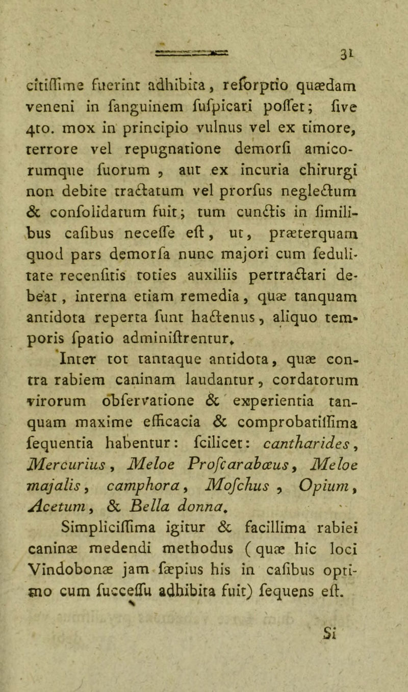 citiHime fuerint adhibita, relbrptio qutedam veneni in fanguinem fufpicari poffet; five 4:0. mox in principio vulnus vel ex timore, terrore vel repugnatione demorii amico- rumque fuorum 5 aut ex incuria chirurgi non debite traftatum vel prorfus negleftum &amp; confolidatum fuit; tum cunilis in fimili- bus cafibus neceife eft, ut, praeterquam quod pars demorfa nunc majori cum feduli- tate recenfitis toties auxiliis pertrailari de- beat , interna etiam remedia, qu$ tanquam antidota reperta funt hailenus, aliquo tem- poris fpatio adminiftrentur* Inter tot tantaque antidota, quae con- tra rabiem caninam laudantur, cordatorum virorum oT^fervarione &amp; experientia tan- quam maxime efHcacia &amp; comprobatillima fequentia habentur: fcilicet: cantharides^ Mercurius j Meloe Profcarahceus, Meloe majalis, camphora, Mqfchus , Opium, Acetum, &amp; Pella donna, SimplicifTima igitur &amp; facillima rabiei caninae medendi methodus (quae hic loci Vindobonae jam faepius his in cafibus opti- tno cum fucceflu adbibita fuit) fequens eil. Si