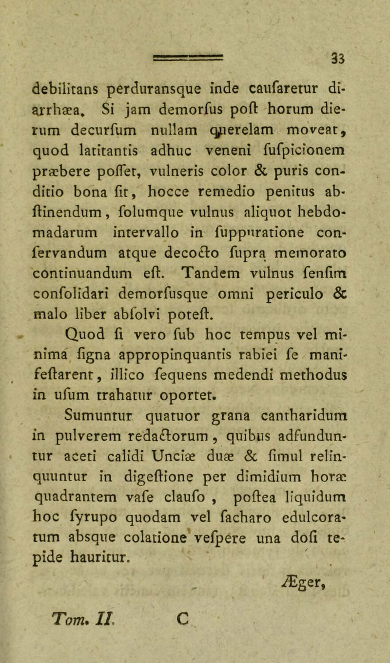 debilitans perduransque inde caufaretur di- airhaea. Si jam demorfus poft horum die- rum decurfum nullam q^ierelam moveat, quod latitantis adhuc veneni fufpicionem praebere poflet, vulneris color &amp; puris con- ditio bona fit, hocce remedio penitus ab- ftinendum, folumque vulnus aliquot hebdo- madarum intervallo in fuppuratione con- fervandum atque decollo fupra memorato continuandum eft. Tandem vulnus fenfim confolidari demorfusque omni periculo &amp; malo liber abfolvi poteft. Quod fi vero fub hoc tempus vel mi- nima figna appropinquantis rabiei fe mani- feftarent, illico fequens medendi methodus in ufum trahatur oportet. Sumuntur quatuor grana cantharidum in pulverem redaflorum , quibus adfundun- tur aceti calidi Unciae duae Sc fimul relin- quuntur in digeftione per dimidium horae quadrantem vafe claufo , poftea liquidum hoc fyrupo quodam vel facharo ediilcora- tum absque colatione* vefpere una dofi te- pide hauritur. Tom, II. C