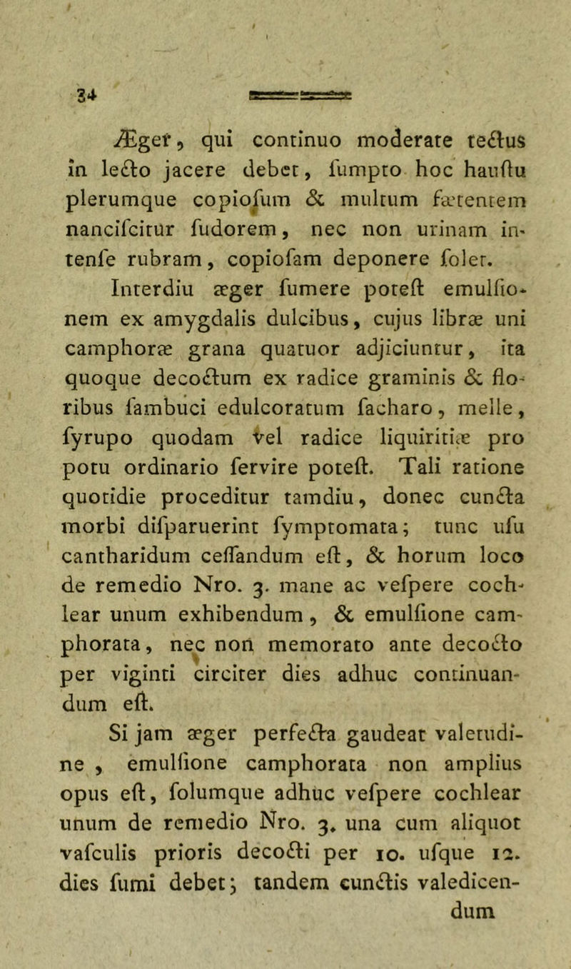 qui continuo moderare te£l:us in le£lo jacere debet, fumpto hoc hauOu plerumque copiorum &amp; multum fa'tentem nancifeirur fudorem, nec non urinam im tenfe rubram, copiofam deponere foler. Interdiu aeger fumere poteft emulfio* nem ex amygdalis dulcibus, cujus librae uni camphorae grana quatuor adjiciuntur, ita quoque decorium ex radice graminis &amp; flo- ribus lambuci edulcoratum facharo, meile, fyrupo quodam vel radice liquiritue pro potu ordinario fervire poteft. Tali ratione quotidie proceditur tamdiu, donec cun£la morbi difparuerint fymptomata; tunc ufu cantharidum cefTandum eft, &amp; horum loco de remedio Nro. 3. mane ac vefpere coch- lear unum exhibendum, &amp; emulfione eam- phorata, nec non memorato ante decot^to per viginti circiter dies adhuc continuan- dum eft. Si jam aeger perfe£l:a gaudeat valetudi- ne , emuHione camphorata non amplius opus eft, folumque adhuc vefpere cochlear unum de remedio Nro. 3, una cum aliquot vafculis prioris deco&lt;fti per 10. ufque ict. dies fumi debet, tandem cunilis valedicen- dum