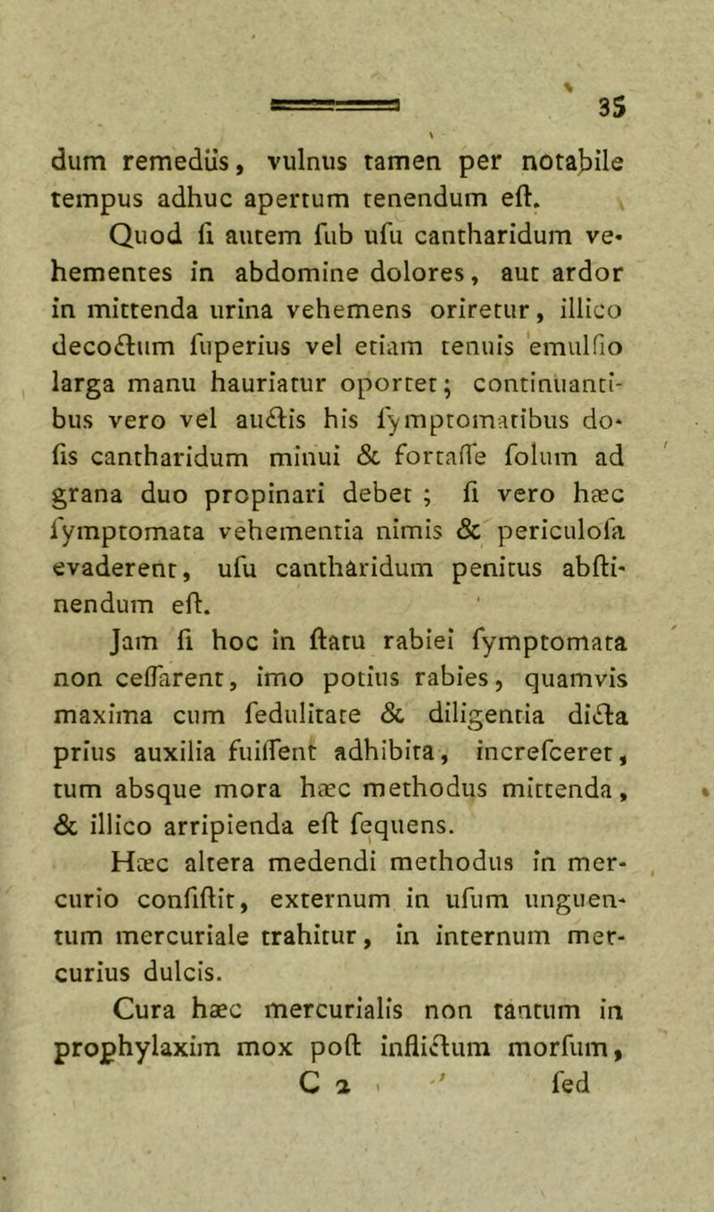 dum remediis, vulnus tamen per notabile tempus adhuc apertum tenendum eft. Quod ii autem fub ufu cantharidum ve* hementes in abdomine dolores, aut ardor in mittenda urina vehemens oriretur, illico deco£tum fuperius vel etiam tenuis 'emulfio larga manu hauriatur oportet; continuanti- bus vero vel au£lis his rymptomaribiis do* fis cantharidum minui &amp; fortafTe folum ad grana duo propinari debet ; fi vero hfec 1'ymptomata vehementia nimis &amp; periculofa evaderent, ufu cantharidum penitus abfti* nendum eft. Jam fi hoc in ftatu rabiei fymptomata non ceffarent, imo potius rabies, quamvis maxima cum fedulitate &amp; diligentia di£ta prius auxilia fuilTent adhibita , increfceret, tum absque mora haec methodus mittenda, &amp; illico arripienda eft fequens. Hcec altera medendi methodus in mer- curio confiftit, externum in ufiim unguen- tum mercuriale trahitur, in internum mer- curius dulcis. Cura haec mercurialis non tantum in prophylaxim mox poft inflictum morfum, C a . fed