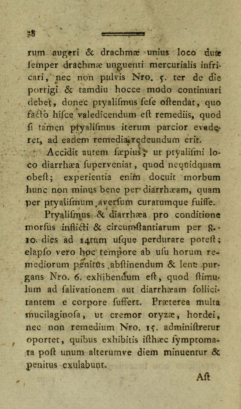 nim augeri &amp; drachma: unius loco du^c lemper drachmfe unguenti mercurialis infri- cari, nec non pulvis Nro, 5. ter de die porrigi &amp; tamdiu hocce modo continuari debe';;, donec ptyalifmiis fefe oftendat, quo fa£fb hifce valedicendum eft remediis, quod fi tamen ptyalifmiis iterum parcior evade- ret, ad eadem remedia*redeundum erit. Accidit autem fapius ;* ut ptyalifmi lo- co diarrhsea fupcrveniar, quod necjuidqiiam obeft; experientia enim docuit morbum hunc non minus bene per diarrhaeam, quam per ptyalifmum^averfum curatumque fuilfe. Ptyalifrnus &amp; diarrhtea pro conditione morfus inflifti &amp; clrcun&gt;ftantiarum per p.- IO. dies ad J4tam ufque perdurare poreft; elapfo vero hpc' tempore ab ufu horum re- mediorum penitOs .abflinendum &amp; lene -pur- gans Nro. 6. exhibendum efl:, quod flimu- Ium ad falivationem aut diarrhceam follici- tantem e corpore fuffert. Praeterea multa mucilaginofa, ut cremor oryzae, hordei, nec non remedium Nro. adminiftretur ^ oportet, quibus exhibitis ifthaec lymptoma- ta poft unum alterumve diem minuentur &amp; penitus exulabuot. Aft