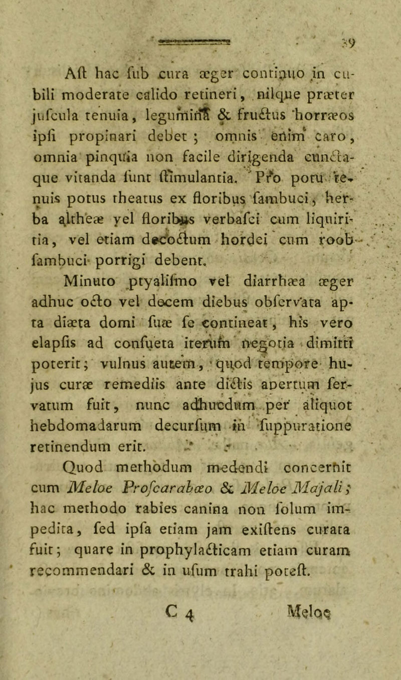 Aft hac fiib cura ceger contii^uo in cu- bili moderate calido retineri, nilque praeter jiifcula tenuia, legumiriS &amp; fruftus ‘horraeos ipli propinari debet ; omnis erim caro, omnia pinqiria non facile dirigenda cmidda- qiie vitanda funt (fimulantia. Pi^o potu- te-r nuis potus rheatus ex floribus fambuci, her- ba ^Ithete yel floribjjs verbafci cum liquiri- tia, vel etiam d^odlum hordei cum foob- fambuci- porrigi debent. Minuto ptyalifmo vel diarrhaea aeger adhuc octo vel decem diebus obfervata ap- ta diaeta domi fuae fe contineat, his vero elapfis ad confueta iteriifn negotia dimitti poterit; vulnus autem,;qu,od tempore hu- jus curae remediis ante dictis anertum fer- vatum fuit, nunc adhucdum per' aliquot hebdomadarum decurfum ih fuppuratione retinendum erit. -&gt; c • Quod methodum medendi concernit cum Meloe Profcarahceo &amp; Meloe Majali; hac methodo rabies canina non folum im- pedita, fed ipfa etiam jam exiftens curata fuit; quare in prophyla£ticam etiam curam recommendari &amp; in ufum trahi poteft. C4