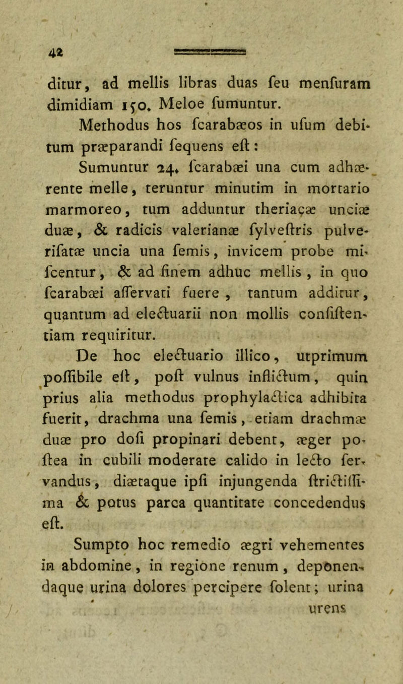 dimr, ad mellis libras duas feu menfuram dimidiam i^o, Meloe fumuntur. Methodus hos fcarabaeos in ufum debi* tum praeparandi fequens eft : Sumuntur 24* Icarabaei una cum adhae- rente meile, teruntur minutim in mortario marmoreo, tum adduntur theriaga: unciae duae, &amp; radicis valerianae fylveftris pulve- rifatae uncia una femis, invicem probe mi- fcentur, ad finem adhuc mellis , in quo fcarabsi aflervati fuere , tantum additur, quantum ad elefluarii non mollis confirten- tiam requiritur. De hoc eleffuario illico, utprimum poflibile ell, poft vulnus infliihim, quin prius alia methodus prophylaifica adhibita fuerit, drachma una femis, etiam drachmae duae pro dofi propinari debent, aeger po- fiea in cubili moderare calido in le^fo fer- vandus, diaetaque ipfi injungenda ftrivftilli- ma potus parca quantitate concedendus eft. Sumpto hoc remedio aegri vehementes in abdomine, in regione renum, depOnen-. daque urina dolores percipere folent; urina urens