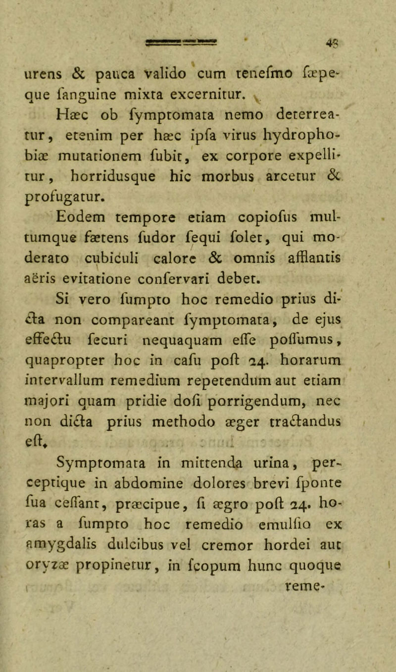 4? urens &amp; pauca valido cum tenefmo fa'pe- que fanguine mixta excernitur. . Haec ob fymptomata nemo deterrea- tur, etenim per haec ipfa virus hydropho- biae mutationem fubit, ex corpore expelli- tur , horridusque hic morbus arcetur dc profugatur. Eodem tempore etiam copiofiis mul- tumque faetens fudor fequi folet, qui mo- derato cubiculi calore &amp; omnis afflantis aeris evitatione confervari debet. Si vero fumpto hoc remedio prius di- tia non compareant fymptomata, de ejus effeilu fecuri nequaquam efle poflumus, quapropter hoc in cafu poft -24. horarum intervallum remedium repetendum aut etiam majori quam pridie dofi porrigendum, nec non di£l:a prius methodo aeger tradrandus efl, , Symptomata in mittenda urina, per- ceptique in abdomine dolores brevi fponte fua cefiant, praecipue, fi aegro poft 24. ho- ras a fumpto hoc remedio emulflo ex amygdalis dulcibus vel cremor hordei aut oryzae propinetur, in fcopum hunc quoque verne-