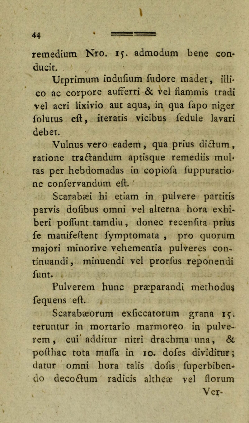 remedium Nro. 15. admodum bene con- ducit. Utprimum induGum fudore madet, illi- co ac corpore aufferri &amp; ^el flammis tradi vel acri lixivio aut aqua, in qua fapo niger folutus eft, iteratis vicibus fedule lavari debet. Vulnus vero eadem, qua prius di£l:um, ratione tra£l:andum aptisque remediis mul- tas per hebdomadas in copiofa fuppuratio- ne confervandum eft. ‘ Scarabaei hi etiam in pulvere partitis parvis dofibus omni vel alterna hora exhi- beri pofTunt tamdiu, donec recenfita prius fe manifeftent fymptomata , pro quorum majori minorive vehementia pulveres con- tinuandi, minuendi vel prorfus reponendi funt. Pulverem hunc praeparandi methodus fequens eft. Scarabaeorum exficcatorum grana if. teruntur in mortario marmoreo in pulve- rem , cui’ additur nitri drachma una, &amp; pofthac tota mafTa in 10. dofes dividitur; datur omni hora talis dofts, fuperbiben- do decoitum radicis altheae vel florum Ver-