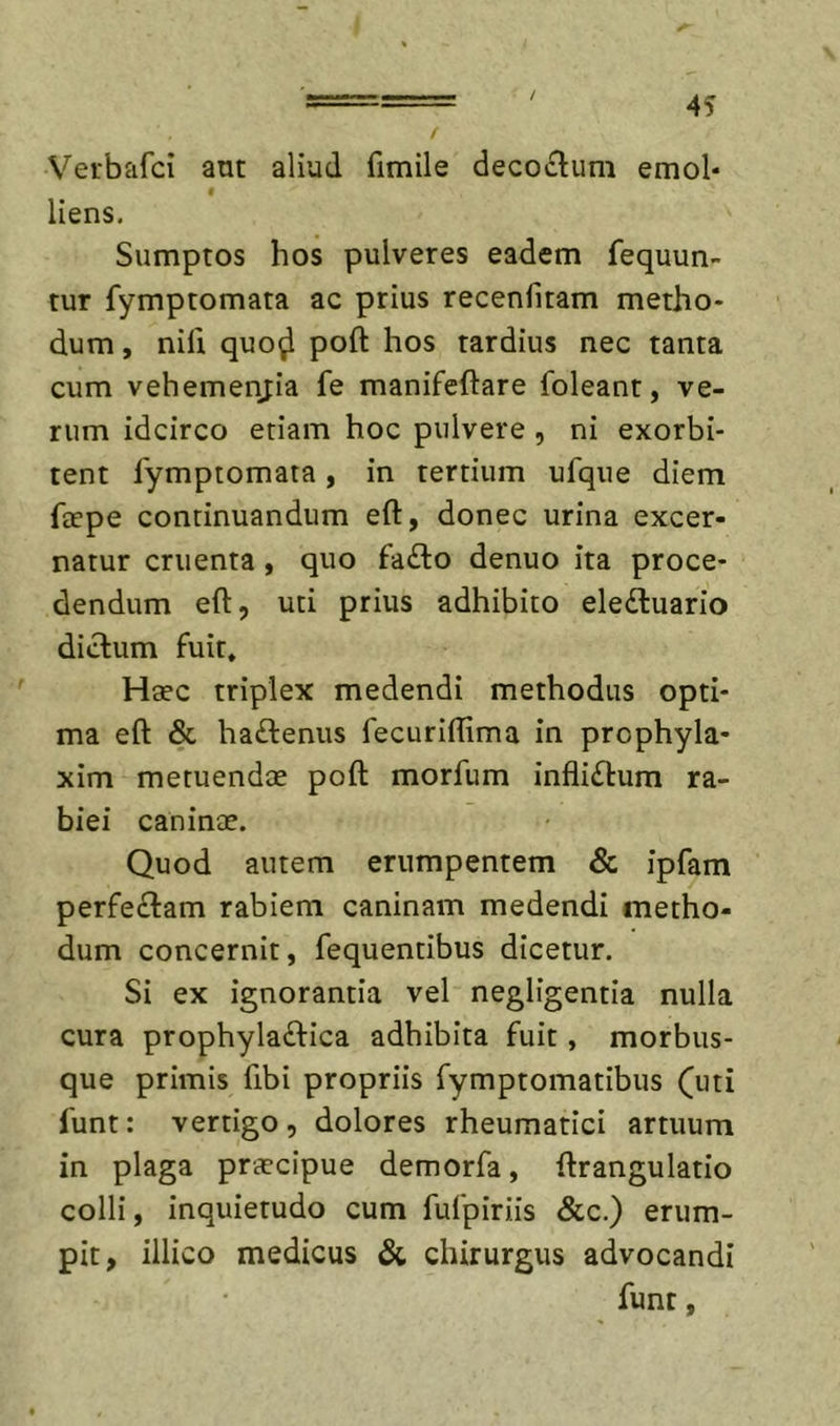/ 4S Verbafci ant aliud fimile deco£lum emol- I liens. Sumptos hos pulveres eadem fequun- tur fymptomata ac prius recenfiram metho- dum , nili quo^ poft hos tardius nec tanta cum vehemenjia fe manifeftare foleant, ve- rum idcirco etiam hoc pulvere , ni exorbi- tent fymptomata, in tertium ufqiie diem faepe continuandum eft, donec urina excer- natur cruenta, quo fa£lo denuo ita proce- dendum eft, uti prius adhibito eledluario dictum fuit. Haec triplex medendi methodus opti- ma eft &amp; ha£tenus fecuriftima in prophyla- xim metuendae poft morfum infliftum ra- biei caninae. Quod autem erumpentem &amp; ipfam perfe£tam rabiem caninam medendi metho- dum concernit, fequentibus dicetur. Si ex ignorantia vel negligentia nulla cura prophyla£tica adhibita fuit, morbus- que primis fibi propriis fymptomatibus Qiti funt: vertigo , dolores rheumatici artuum in plaga praecipue demorfa, ftrangulatio colli, inquietudo cum fufpiriis &amp;c.) erum- pit, illico medicus &amp; chirurgus advocandi funt,