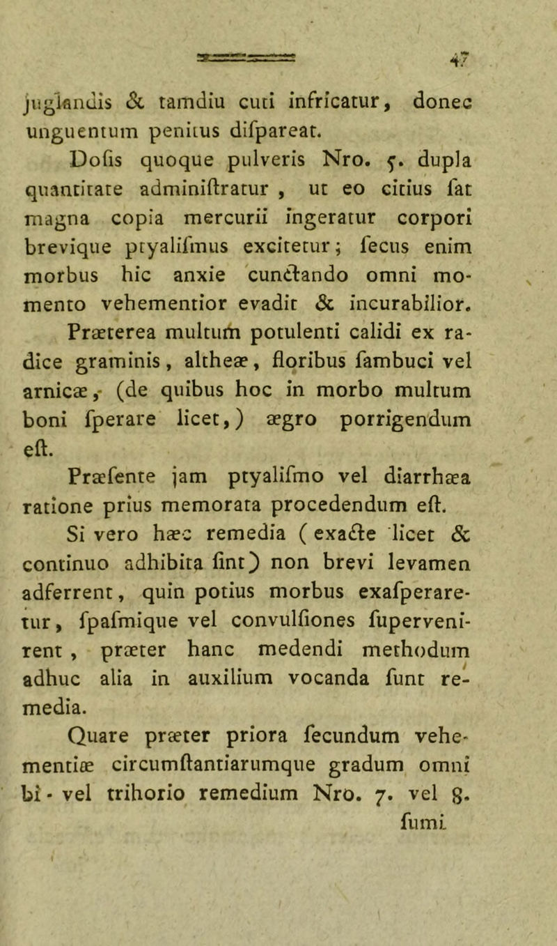 4/ jiigiflndis Sl tamdiu cuti infricatur, donec unguentum penitus difpareat. Dofis quoque pulveris Nro. 5’. dupla quantitate adminiftratur , ut eo citius lat magna copia mercurii ingeratur corpori brevique ptyalifmus excitetur; fecus enim morbus hic anxie cunctando omni mo- mento vehementior evadit &amp; incurabilior. Praeterea multurti potulenti calidi ex ra- dice graminis, altheae, floribus fambuci vel amicae,- (de quibus hoc in morbo multum boni fperare licet,) aegro porrigendum eft. Praefente jam ptyalifmo vel diarrhaea ratione prius memorata procedendum eft. Si vero haec remedia ( exa£te licet &amp; continuo adhibita fint) non brevi levamen adferrent, quin potius morbus exafperare- tur, fpafmique vel convulfiones fuperveni- rent , praeter hanc medendi methodum adhuc alia in auxilium vocanda funt re- media. Quare praeter priora fecundum vehe- mentiae circumftantiarumque gradum omni bi - vel trihorio remedium Nro. 7. vel g. fumi.