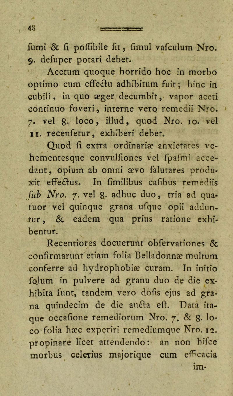 fumi &amp; fi polfibile fir, fimul vafculum Nro. 9. defuper potari debet. Acetum quoque horrido hoc in morbo optimo cum efFeftu adhibitum fuit; hinc in cubili, in quo aeger decumbit, vapor aceti continuo foveri, interne verq remedii Nro. 7. vel 8. loco, illud, quod Nro. 10. vel II. recenfetur, exhiberi debet. Quod fi extra ordinariae anxietates ve- hementesque convulfiones vel rpafini acce- dant, opium ab omni aevo falutares produ- xit effeftus. In fimilibus cafibus remediis fuh Nro. 7. vel g. adhuc duo, tria ad qua- rtior vel quinque grana ufque opii addun- tur, &amp; eadem qua prius ratione exhi- bentur. Recentiores docuerunt obfervationes &amp; confirmarunt etiam folia Belladonnae multum conferre ad hydrophobiae curam. In initio fo.lum in pulvere ad granu duo de die ex- hibita funt, tandem vero dofis ejus ad gra- na quindecim de die aufia eft. Data ita- que occafione remediorum Nro. 7. &amp; g. lo- co-folia haec experiri remediumqne Nro. 12. propinare licet attendendo: an non hifce morbus celerius majorique cum ef^cacia im-