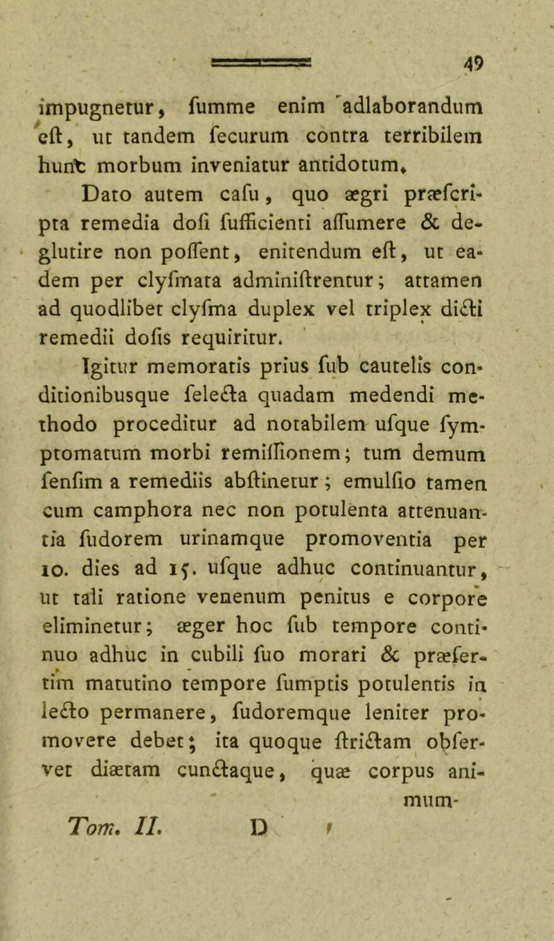 impugnetur, fumme enim 'adlaborandum cft, ut tandem fecurum contra terribilem hurit morbum inveniatur antidotum» Dato autem cafu, quo aegri praefcri- pta remedia doli fufficlenti aflumere &amp; de- glutire non poflent, enitendum eft, ut ea- dem per clyfmara adminiftrentur; attamen ad quodlibet clyfma duplex vel triplex di£li remedii dofis requiritur. Igitur memoratis prius fub cautelis con- ditionibusque fele£la quadam medendi me- thodo proceditur ad notabilem ufque fym- ptomatum morbi remilHonem; tum demum fenfim a remediis abftinetur; emulfio tamen cum camphora nec non potulenta attenuan- tia fudorem urinamque promoventia per 10. dies ad if. ufque adhuc continuantur, ut tali ratione venenum penitus e corpore eliminetur; teger hoc fub tempore conti- nuo adhuc in cubili fuo morari &amp; praefer- tim matutino tempore fumptis potulentis in le£l:o permanere, fudoremque leniter pro- movere debet; ita quoque ftriftam obfer- vet diaetam cunftaque, quae corpus ani- mum* Tom, II, D r